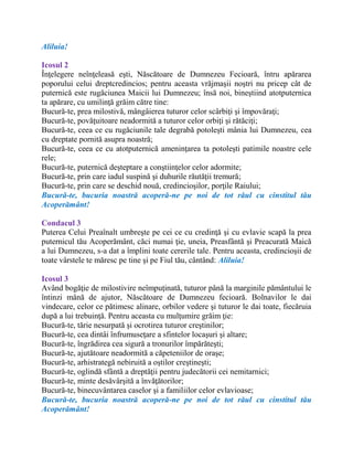 Aliluia!
Icosul 2
Înţelegere neînţeleasă eşti, Născătoare de Dumnezeu Fecioară, întru apărarea
poporului celui dreptcredincios; pentru aceasta vrăjmaşii noştri nu pricep cât de
puternică este rugăciunea Maicii lui Dumnezeu; însă noi, bineştiind atotputernica
ta apărare, cu umilinţă grăim către tine:
Bucură-te, prea milostivă, mângâierea tuturor celor scârbiţi şi împovăraţi;
Bucură-te, povăţuitoare neadormită a tuturor celor orbiţi şi rătăciţi;
Bucură-te, ceea ce cu rugăciunile tale degrabă potoleşti mânia lui Dumnezeu, cea
cu dreptate pornită asupra noastră;
Bucură-te, ceea ce cu atotputernică ameninţarea ta potoleşti patimile noastre cele
rele;
Bucură-te, puternică deşteptare a conştiinţelor celor adormite;
Bucură-te, prin care iadul suspină şi duhurile răutăţii tremură;
Bucură-te, prin care se deschid nouă, credincioşilor, porţile Raiului;
Bucură-te, bucuria noastră acoperă-ne pe noi de tot răul cu cinstitul tău
Acoperământ!
Condacul 3
Puterea Celui Preaînalt umbreşte pe cei ce cu credinţă şi cu evlavie scapă la prea
puternicul tău Acoperământ, căci numai ţie, uneia, Preasfântă şi Preacurată Maică
a lui Dumnezeu, s-a dat a împlini toate cererile tale. Pentru aceasta, credincioşii de
toate vârstele te măresc pe tine şi pe Fiul tău, cântând: Aliluia!
Icosul 3
Având bogăţie de milostivire neîmpuţinată, tuturor până la marginile pământului le
întinzi mână de ajutor, Născătoare de Dumnezeu fecioară. Bolnavilor le dai
vindecare, celor ce pătimesc alinare, orbilor vedere şi tuturor le dai toate, fiecăruia
după a lui trebuinţă. Pentru aceasta cu mulţumire grăim ţie:
Bucură-te, tărie nesurpată şi ocrotirea tuturor creştinilor;
Bucură-te, cea dintâi înfrumuseţare a sfintelor locaşuri şi altare;
Bucură-te, îngrădirea cea sigură a tronurilor împărăteşti;
Bucură-te, ajutătoare neadormită a căpeteniilor de oraşe;
Bucură-te, arhistrategă nebiruită a oştilor creştineşti;
Bucură-te, oglindă sfântă a dreptăţii pentru judecătorii cei nemitarnici;
Bucură-te, minte desăvârşită a învăţătorilor;
Bucură-te, binecuvântarea caselor şi a familiilor celor evlavioase;
Bucură-te, bucuria noastră acoperă-ne pe noi de tot răul cu cinstitul tău
Acoperământ!
 