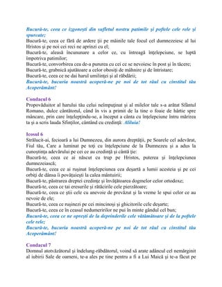 Bucură-te, ceea ce izgoneşti din sufletul nostru patimile şi poftele cele rele şi
spurcate;
Bucură-te, ceea ce fără de ardere ţii pe mâinile tale focul cel dumnezeiesc al lui
Hristos şi pe noi cei reci ne aprinzi cu el;
Bucură-te, aleasă încununare a celor ce, cu întreagă înţelepciune, se luptă
împotriva patimilor;
Bucură-te, convorbirea cea de-a pururea cu cei ce se nevoiesc în post şi în tăcere;
Bucură-te, grabnică ajutătoare a celor obosiţi de mâhnire şi de întristare;
Bucură-te, ceea ce ne dai harul umilinţei şi al răbdării;
Bucură-te, bucuria noastră acoperă-ne pe noi de tot răul cu cinstitul tău
Acoperământ!
Condacul 6
Propovăduitor al harului tău celui neîmpuţinat şi al milelor tale s-a arătat Sfântul
Romano, dulce cântătorul, când în vis a primit de la tine o foaie de hârtie spre
mâncare, prin care înţelepţindu-se, a început a cânta cu înţelepciune întru mărirea
ta şi a scris lauda Sfinţilor, cântând cu credinţă: Aliluia!
Icosul 6
Strălucit-ai, fecioară a lui Dumnezeu, din aurora dreptăţii, pe Soarele cel adevărat,
Fiul tău, Care a luminat pe toţi cu înţelepciune de la Dumnezeu şi a adus la
cunoştinţa adevărului pe cei ce au credinţă şi cântă ţie:
Bucură-te, ceea ce ai născut cu trup pe Hristos, puterea şi înţelepciunea
dumnezeiască;
Bucură-te, ceea ce ai ruşinat înţelepciunea cea deşartă a lumii acesteia şi pe cei
orbiţi de dânsa îi povăţuieşti la calea mântuirii;
Bucură-te, păstrarea dreptei credinţe şi învăţătoarea dogmelor celor ortodoxe;
Bucură-te, ceea ce tai eresurile şi rătăcirile cele pierzătoare;
Bucură-te, ceea ce ştii cele cu anevoie de prevăzut şi la vreme le spui celor ce au
nevoie de ele;
Bucură-te, ceea ce ruşinezi pe cei mincinoşi şi ghicitorile cele deşarte;
Bucură-te, ceea ce în ceasul nedumeririlor ne pui în minte gândul cel bun;
Bucură-te, ceea ce ne opreşti de la deprinderile cele vătămătoare şi de la poftele
cele rele;
Bucură-te, bucuria noastră acoperă-ne pe noi de tot răul cu cinstitul tău
Acoperământ!
Condacul 7
Domnul atotvăzătorul şi îndelung-răbdătorul, voind să arate adâncul cel nemărginit
al iubirii Sale de oameni, te-a ales pe tine pentru a fi a Lui Maică şi te-a făcut pe
 
