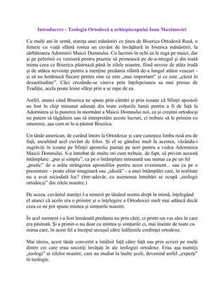 Introducere - Teologia Ortodoxă a arhiepiscopului Ioan Maximovici
Cu mulţi ani în urmă, stareţa unei mănăstiri ce ţinea de Biserica Ortodoxă Rusă, o
femeie cu viaţă sfântă rostea un cuvânt de învăţătură în biserica mănăstirii, la
sărbătoarea Adormirii Maicii Domnului. Cu lacrimi în ochi ea le ruga pe maici, dar
şi pe pelerinii ce veniseră pentru praznic să primească pe de-a-ntregul şi din toată
inima ceea ce Biserica păstrează până în zilele noastre, fiind nevoie de atâta trudă
şi de atâtea nevoinţe pentru a menţine predania sfântă de-a lungul atâtor veacuri -
şi să nu hotărască fiecare pentru sine ce este „mai important” şi ce este „căzut în
desuetitudine”. Căci crezându-se cineva prin înţelepciunea sa mai presus de
Tradiţie, acela poate lesne sfârşi prin a se rupe de ea.
Astfel, atunci când Biserica ne spune prin cântări şi prin icoane că Sfinţii apostoli
au fost în chip minunat adunaţi din toate colţurile lumii pentru a fi de faţă la
Adormirea şi la punerea în mormânt a Maicii Domnului noi, ca şi creştini ortodocşi
nu putem să tăgăduim sau să interpretăm aceste lucruri, ci trebuie să le primim cu
smerenie, aşa cum ni le-a păstrat Biserica.
Un tânăr american, de curând întors la Ortodoxie şi care cunoştea limba rusă era de
faţă, ascultând acel cuvânt de folos. Şi el se gândise mult la acestea, văzându-i
zugrăviţi în icoane pe Sfinţii apostolic purtaţi pe nori pentru a vedea Adormirea
Maicii Domnului. S-a întrebat de multe ori cum trebuie, de fapt, să privim această
întâmplare: „pur şi simplu”, ca pe o întâmplare minunată sau numai ca pe un fel
„poetic” de a arăta strângerea apostolilor pentru acest eveniment... sau ca pe o
prezentare – poate chiar imaginară sau „ideală” - a unei întâmplări care, în realitate
nu a avut niciodată loc? (într-adevăr, cu asemenea întrebări se ocupă „teologii
ortodocşi” din zilele noastre.)
De aceea, cuvântul stareţei l-a nimerit pe tânărul nostru drept în inimă, înţelegând
el atunci că acolo era o primire şi o înţelegere a Ortodoxiei mult mai adâncă decât
ceea ce ne pot spune mintea şi simţurile noastre.
În acel moment i-a fost înmânată predania nu prin cărţi, ci printr-un vas ales în care
era păstrată. Şi a primit-o nu doar cu mintea şi simţurile ci, mai înainte de toate cu
inima care, în acest fel a început urcuşul către înălţimile credinţei ortodoxe.
Mai târziu, acest tânăr convertit a întâlnit faţă către faţă sau prin scrieri pe mulţi
dintre cei care erau socotiţi învăţaţi în ale teologiei ortodoxe. Erau aşa numiţii
„teologi” ai zilelor noastre, care au studiat la înalte şcoli, devenind astfel „experţi”
în teologie.
 