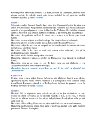 tine creştinilor apărătoare nebiruită. Că după judecata lui Dumnezeu, chiar de ar fi
cineva vrednic de osândă, totuşi, prin Acoperământul tău cel puternic, capătă
vreme de pocăinţă şi cântă: Aliluia!
Icosul 7
Minunate a arătat Domnul faptele Sale, întru tine, Preacurată Maica Sa, când s-a
arătat prea minunatul Acoperământ în mâinile tale, luminând mai mult decât razele
soarelui şi acoperind poporul ce era în biserica din Vlaherne. Deci văzând ei acest
semn al milostivei tale apărări, cuprinşi de spaimă şi de bucurie, toţi au cântat ţie:
Bucură-te, Acoperământ nefăcut de mână, care ca norul te-ai întins peste toată
lumea;
Bucură-te, ceea ce ai ţinut pe mâinile tale pe Fiul tău şi Arhiereul cel veşnic;
Bucură-te, că prin aceasta ne arăţi milă şi har nouă în Biserica Ortodoxă;
Bucură-te, stâlp de nor care ne acoperi pe noi credincioşii, ferindu-ne de toate
ispitele şi de smintelile lumii;
Bucură-te, stâlp de foc care ne arăţi nouă tuturor calea mântuirii, chiar şi în
mijlocul întunecimii păcatelor;
Bucură-te, vădită întărire a creştinilor nevoitori;
Bucură-te, înţelepţire tainică a robilor lui Dumnezeu celor tăinuiţi în mijlocul
lumii;
Bucură-te, ceea ce pe mine cel gol de fapte bune nu mă părăseşti, ci cu
Acoperământul şi cu harul tău mă miluieşti;
Bucură-te, bucuria noastră acoperă-ne pe noi de tot răul cu cinstitul tău
Acoperământ!
Condacul 8
Pe tine, ceea ce te-ai arătat din cer în biserica din Vlaherne, îngerii te-au cântat,
apostolii te-au prea mărit, soborul ierarhilor şi al cuvioşilor şi ceata sfintelor femei
te-au lăudat, Înaintemergătorul şi cu Teologul s-au închinat, iar poporul ce era în
biserică cu veselie a cântat: Aliluia!
Icosul 8
Domnul, Cel ce stăpâneşte toate cele de sus şi cele de jos, văzându-te pe tine,
Maica Sa, stând în biserică şi cu umilinţă rugându-te Lui, a zis: cere, o, Maica
Mea, că nu Mă voi întoarce la tine, ci voi îndeplini cererile tale şi voi milui pe toţi
care cântă ţie:
Bucură-te, chivot al Legii întru care se păstrează sfinţirea a tot neamul omenesc;
Bucură-te, năstrapă prea sfântă întru care se păstrează pâinea vieţii celei veşnice
pentru cei flămânzi de dreptate;
 