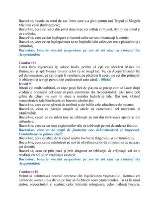 Bucură-te, vasule cu totul de aur, întru care s-a gătit pentru noi Trupul şi Sângele
Mielului celui dumnezeiesc;
Bucură-te, ceea ce ridici din patul durerii pe cei slăbiţi cu trupul, dar nu cu duhul şi
cu credinţa;
Bucură-te, ceea ce dai înţelegere şi lumină celor ce sunt întunecaţi la minte;
Bucură-te, ceea ce cu înţelepciunea ta ne împiedici din calea cea rea a păcatelor şi a
patimilor;
Bucură-te, bucuria noastră acoperă-ne pe noi de tot răul cu cinstitul tău
Acoperământ!
Condacul 9
Toată firea îngerească îţi aduce laudă, pentru că eşti cu adevărat Maica lui
Dumnezeu şi apărătoarea tuturor celor ce se roagă ţie. Tu, cu Acoperământul tău
cel dumnezeiesc, pe cei drepţi îi veseleşti, pe păcătoşi îi aperi; pe cei din primejdii
îi izbăveşti şi te rogi pentru toţi credincioşii care cântă: Aliluia!
Icosul 9
Ritorii cei mult-vorbitori, ca nişte peşti fără de glas nu se pricep cum să laude după
vrednicie praznicul cel mare al prea cinstitului tău Acoperământ; căci toate cele
grăite de dânşii nu sunt în stare a număra îndurările tale. Dar noi, văzând
nenumăratele tale binefaceri, cu bucurie cântăm ţie:
Bucură-te, ceea ce ne păzeşti de molimă şi de bolile cele aducătoare de moarte;
Bucură-te, ceea ce păzeşti oraşele şi satele de cutremurul cel năpraznic al
pământului;
Bucură-te, ceeea ce cu mână tare ne izbăveşti pe noi din revărsarea apelor şi din
cufundare;
Bucură-te, ceea ce cu roua rugăciunilor tale ne izbăveşti pe noi de arderea focului;
Bucură-te, ceea ce ne scapi de foametea cea duhovnicească şi trupească,
hrănindu-ne cu pâinea vieţii;
Bucură-te, ceea ce abaţi de la capul nostru loviturile fulgerului şi ale trăsnetului;
Bucură-te, ceea ce ne mântuieşti pe noi de năvălirea celor de alt neam şi de ucigaşii
cei tăinuiţi;
Bucură-te, ceea ce prin pace şi prin dragoste ne izbăveşti de vrăjmaşii cei de o
credinţă cu noi şi de vrăjmăşia casnică;
Bucură-te, bucuria noastră acoperă-ne pe noi de tot răul cu cinstitul tău
Acoperământ!
Condacul 10
Vrând să mântuiască neamul omenesc din înşelăciunea vrăjmaşului, Domnul cel
iubitor de oameni te-a dăruit pe tine să fii Maică nouă pământenilor. Tu să fii nouă
ajutor, acoperământ şi scutire; celor întristaţi mângâiere, celor mâhniţi bucurie,
 