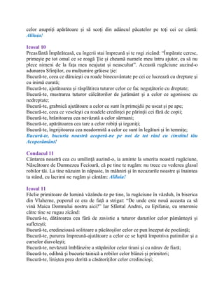 celor asupriţi apărătoare şi să scoţi din adâncul păcatelor pe toţi cei ce cântă:
Aliluia!
Icosul 10
Preasfântă Împărăteasă, cu îngerii stai împreună şi te rogi zicând: “Împărate ceresc,
primeşte pe tot omul ce se roagă Ţie şi cheamă numele meu întru ajutor, ca să nu
plece nimeni de la faţa mea neajutat şi neascultat”. Această rugăciune auzind-o
adunarea Sfinţilor, cu mulţumire grăiesc ţie:
Bucură-te, ceea ce dăruieşti cu roade binecuvântate pe cei ce lucrează cu dreptate şi
cu inimă curată;
Bucură-te, ajutătoarea şi răsplătirea tuturor celor ce fac neguţătorie cu dreptate;
Bucură-te, mustrarea tuturor călcătorilor de jurământ şi a celor ce agonisesc cu
nedreptate;
Bucură-te, grabnică ajutătoare a celor ce sunt în primejdii pe uscat şi pe ape;
Bucură-te, ceea ce veseleşti cu roadele credinţei pe părinţii cei fără de copii;
Bucură-te, hrănitoarea cea nevăzută a celor sărmani;
Bucură-te, apărătoarea cea tare a celor robiţi şi izgoniţi;
Bucură-te, îngrijitoarea cea neadormită a celor ce sunt în legături şi în temniţe;
Bucură-te, bucuria noastră acoperă-ne pe noi de tot răul cu cinstitul tău
Acoperământ!
Condacul 11
Cântarea noastră cea cu umilinţă auzind-o, ia aminte la smerita noastră rugăciune,
Născătoare de Dumnezeu Fecioară, că pe tine te rugăm: nu trece cu vederea glasul
robilor tăi. La tine năzuim în năpaste, în mâhniri şi în necazurile noastre şi înaintea
ta stând, cu lacrimi ne rugăm şi cântăm: Aliluia!
Icosul 11
Făclie primitoare de lumină văzându-te pe tine, la rugăciune în văzduh, în biserica
din Vlaherne, poporul ce era de faţă a strigat: “De unde este nouă aceasta ca să
vină Maica Domnului nostru aici?” Iar Sfântul Andrei, cu Epifanie, cu smerenie
către tine se rugau zicând:
Bucură-te, dătătoarea cea fără de zavistie a tuturor darurilor celor pământeşti şi
sufleteşti;
Bucură-te, credincioasă solitoare a păcătoşilor celor ce pun început de pocăinţă;
Bucură-te, pururea împreună-ajutătoare a celor ce se luptă împotriva patimilor şi a
curselor diavoleşti;
Bucură-te, nevăzută îmblânzire a stăpânilor celor tirani şi cu nărav de fiară;
Bucură-te, odihnă şi bucurie tainică a robilor celor blânzi şi primitori;
Bucură-te, liniştea prea dorită a căsătoriţilor celor credincioşi;
 