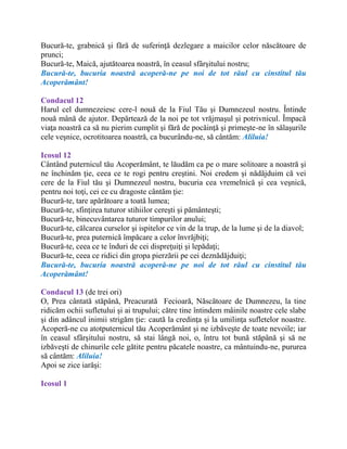 Bucură-te, grabnică şi fără de suferinţă dezlegare a maicilor celor născătoare de
prunci;
Bucură-te, Maică, ajutătoarea noastră, în ceasul sfârşitului nostru;
Bucură-te, bucuria noastră acoperă-ne pe noi de tot răul cu cinstitul tău
Acoperământ!
Condacul 12
Harul cel dumnezeiesc cere-l nouă de la Fiul Tău şi Dumnezeul nostru. Întinde
nouă mână de ajutor. Depărtează de la noi pe tot vrăjmaşul şi potrivnicul. Împacă
viaţa noastră ca să nu pierim cumplit şi fără de pocăinţă şi primeşte-ne în sălaşurile
cele veşnice, ocrotitoarea noastră, ca bucurându-ne, să cântăm: Aliluia!
Icosul 12
Cântând puternicul tău Acoperământ, te lăudăm ca pe o mare solitoare a noastră şi
ne închinăm ţie, ceea ce te rogi pentru creştini. Noi credem şi nădăjduim că vei
cere de la Fiul tău şi Dumnezeul nostru, bucuria cea vremelnică şi cea veşnică,
pentru noi toţi, cei ce cu dragoste cântăm ţie:
Bucură-te, tare apărătoare a toată lumea;
Bucură-te, sfinţirea tuturor stihiilor cereşti şi pământeşti;
Bucură-te, binecuvântarea tuturor timpurilor anului;
Bucură-te, călcarea curselor şi ispitelor ce vin de la trup, de la lume şi de la diavol;
Bucură-te, prea puternică împăcare a celor învrăjbiţi;
Bucură-te, ceea ce te înduri de cei dispreţuiţi şi lepădaţi;
Bucură-te, ceea ce ridici din gropa pierzării pe cei deznădăjduiţi;
Bucură-te, bucuria noastră acoperă-ne pe noi de tot răul cu cinstitul tău
Acoperământ!
Condacul 13 (de trei ori)
O, Prea cântată stăpână, Preacurată Fecioară, Născătoare de Dumnezeu, la tine
ridicăm ochii sufletului şi ai trupului; către tine întindem mâinile noastre cele slabe
şi din adâncul inimii strigăm ţie: caută la credinţa şi la umilinţa sufletelor noastre.
Acoperă-ne cu atotputernicul tău Acoperământ şi ne izbăveşte de toate nevoile; iar
în ceasul sfârşitului nostru, să stai lângă noi, o, întru tot bună stăpână şi să ne
izbăveşti de chinurile cele gătite pentru păcatele noastre, ca mântuindu-ne, pururea
să cântăm: Aliluia!
Apoi se zice iarăşi:
Icosul 1
 