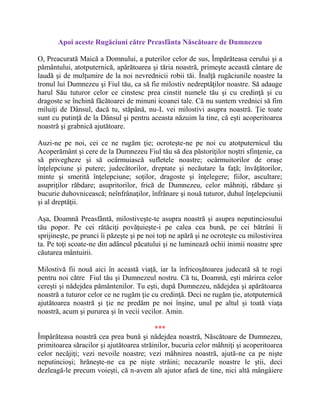 Apoi aceste Rugăciuni către Preasfânta Născătoare de Dumnezeu
O, Preacurată Maică a Domnului, a puterilor celor de sus, Împărăteasa cerului şi a
pământului, atotputernică, apărătoarea şi tăria noastră, primeşte această cântare de
laudă şi de mulţumire de la noi nevrednicii robii tăi. Înalţă rugăciunile noastre la
tronul lui Dumnezeu şi Fiul tău, ca să fie milostiv nedreptăţilor noastre. Să adauge
harul Său tuturor celor ce cinstesc prea cinstit numele tău şi cu credinţă şi cu
dragoste se închină făcătoarei de minuni icoanei tale. Că nu suntem vrednici să fim
miluiţi de Dânsul, dacă tu, stăpână, nu-L vei milostivi asupra noastră. Ţie toate
sunt cu putinţă de la Dânsul şi pentru aceasta năzuim la tine, că eşti acoperitoarea
noastră şi grabnică ajutătoare.
Auzi-ne pe noi, cei ce ne rugăm ţie; ocroteşte-ne pe noi cu atotputernicul tău
Acoperământ şi cere de la Dumnezeu Fiul tău să dea păstoriţilor noştri sfinţenie, ca
să privegheze şi să ocârmuiască sufletele noastre; ocârmuitorilor de oraşe
înţelepciune şi putere; judecătorilor, dreptate şi necăutare la faţă; învăţătorilor,
minte şi smerită înţelepciune; soţilor, dragoste şi înţelegere; fiilor, ascultare;
asupriţilor răbdare; asupritorilor, frică de Dumnezeu, celor mâhniţi, răbdare şi
bucurie duhovnicească; neînfrânaţilor, înfrânare şi nouă tuturor, duhul înţelepciunii
şi al dreptăţii.
Aşa, Doamnă Preasfântă, milostiveşte-te asupra noastră şi asupra neputinciosului
tău popor. Pe cei rătăciţi povăţuieşte-i pe calea cea bună, pe cei bătrâni îi
sprijineşte, pe prunci îi păzeşte şi pe noi toţi ne apără şi ne ocroteşte cu milostivirea
ta. Pe toţi scoate-ne din adâncul păcatului şi ne luminează ochii inimii noastre spre
căutarea mântuirii.
Milostivă fii nouă aici în această viaţă, iar la înfricoşătoarea judecată să te rogi
pentru noi către Fiul tău şi Dumnezeul nostru. Că tu, Doamnă, eşti mărirea celor
cereşti şi nădejdea pământenilor. Tu eşti, după Dumnezeu, nădejdea şi apărătoarea
noastră a tuturor celor ce ne rugăm ţie cu credinţă. Deci ne rugăm ţie, atotputernică
ajutătoarea noastră şi ţie ne predăm pe noi înşine, unul pe altul şi toată viaţa
noastră, acum şi pururea şi în vecii vecilor. Amin.
***
Împărăteasa noastră cea prea bună şi nădejdea noastră, Născătoare de Dumnezeu,
primitoarea săracilor şi ajutătoarea străinilor, bucuria celor mâhniţi şi acoperitoarea
celor necăjiţi; vezi nevoile noastre; vezi mâhnirea noastră, ajută-ne ca pe nişte
neputincioşi; hrăneşte-ne ca pe nişte străini; necazurile noastre le ştii, deci
dezleagă-le precum voieşti, că n-avem alt ajutor afară de tine, nici altă mângâiere
 