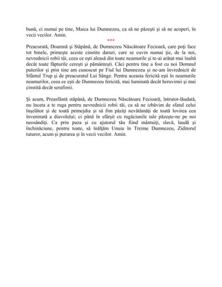 bună, ci numai pe tine, Maica lui Dumnezeu, ca să ne păzeşti şi să ne acoperi, în
vecii vecilor. Amin.
***
Preacurată, Doamnă şi Stăpână, de Dumnezeu Născătoare Fecioară, care poţi face
tot binele, primeşte aceste cinstite daruri, care se cuvin numai ţie, de la noi,
nevrednicii robii tăi, ceea ce eşti aleasă din toate neamurile şi te-ai arătat mai înaltă
decât toate făpturile cereşti şi pământeşti. Căci pentru tine a fost cu noi Domnul
puterilor şi prin tine am cunoscut pe Fiul lui Dumnezeu şi ne-am învrednicit de
Sfântul Trup şi de preacuratul Lui Sânge. Pentru aceasta fericită eşti în neamurile
neamurilor, ceea ce eşti de Dumnezeu fericită, mai luminată decât heruvimii şi mai
cinstită decât serafimii.
Şi acum, Preasfântă stăpână, de Dumnezeu Născătoare Fecioară, întrutot-lăudată,
nu înceta a te ruga pentru nevrednicii robii tăi, ca să ne izbăvim de sfatul celui
înşelător şi de toată primejdia şi să fim păziţi nevătămăţi de toată lovirea cea
înveninată a diavolului; ci până în sfârşit cu rugăciunile tale păzeşte-ne pe noi
neosândiţi. Ca prin paza şi cu ajutorul tău fiind mântuiţi, slavă, laudă şi
închinăciune, pentru toate, să înălţăm Unuia în Treime Dumnezeu, Ziditorul
tuturor, acum şi pururea şi în vecii vecilor. Amin.
 