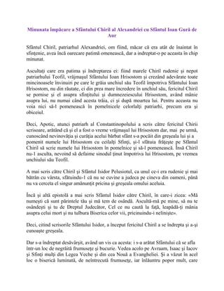 Minunata împăcare a Sfântului Chiril al Alexandriei cu Sfântul Ioan Gură de
Aur
Sfântul Chiril, patriarhul Alexandriei, om fiind, măcar că era atât de înaintat în
sfinţenie, avea încă oarecare patimă omenească, dar a indreptat-o pe aceasta în chip
minunat.
Ascultaţi care era patima şi îndreptarea ei: fiind marele Chiril rudenie şi nepot
patriarhului Teofil, vrăjmaşul Sfântului Ioan Hrisostom şi crezând adevărate toate
mincinoasele învinuiri pe care le grăia unchiul său Teofil împotriva Sfântului Ioan
Hrisostom, nu din răutate, ci din prea mare încredere în unchiul său, fericitul Chiril
se pornise şi el asupra sfinţitului şi dumnezeiescului Hrisostom, având mânie
asupra lui, nu numai când acesta trăia, ci şi după moartea lui. Pentru aceasta nu
voia nici să-l pomenească în pomelnicele celorlalţi patriarhi, precum era şi
obiceiul.
Deci, Apotic, atunci patriarh al Constantinopolului a scris către fericitul Chirii
scrisoare, arătând că şi el a fost o vreme vrăjmaşul lui Hrisostom dar, mai pe urmă,
cunoscând nevinovăţia şi curăţia acelui bărbat sfânt s-a pocăit din greşeala lui şi a
pomenit numele lui Hrisostom cu ceilalţi Sfinţi, şi-l sfătuia frăţeşte pe Sfântul
Chiril să scrie numele Iui Hrisostom în pomelnice şi să-l pomenească. Însă Chiril
nu-1 asculta, nevoind să defaime sinodul ţinut împotriva lui Hrisostom, pe vremea
unchiului său Teofil.
A mai scris către Chiril şi Sfântul Isidor Pelusiotul, ca unul ce-i era rudenie şi mai
bătrân cu vârsta, sfătuindu-1 că nu se cuvine a judeca pe cineva din oameni, până
nu va cerceta el singur amănunţit pricina şi greşeala omului aceluia.
Încă şi altă epistolă a mai scris Sfântul Isidor către Chiril, în care-i zicea: «Mă
numeşti că sunt părintele tău şi mă tem de osândă. Ascultă-mă pe mine, să nu te
osândeşti şi tu de Dreptul Judecător, Cel ce nu caută la faţă, leapădă-ţi mânia
asupra celui mort şi nu tulbura Biserica celor vii, pricinuindu-i nelinişte».
Deci, citind scrisorile Sfântului Isidor, a început fericitul Chiril a se îndrepta şi a-şi
cunoaşte greşeala.
Dar s-a îndreptat desăvârşit, având un vis ca acesta: i s-a arătat Sfântului că se afla
într-un loc de negrăită frumuseţe şi bucurie. Vedea acolo pe Avraam, Isaac şi Iacov
şi Sfinţi mulţi din Legea Veche şi din cea Nouă a Evangheliei. Şi a văzut în acel
loc o biserică luminată, de neîntrecută frumuseţe, iar înlăuntru popor mult, care
 