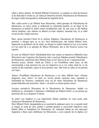 cânta o dulce cântare. Şi întrând Sfântul în biserică, s-a umplut cu totul de bucurie
şi de dulceaţă în inima sa, că vedea pe Doamna noastră, Născătoarea de Dumnezeu
de îngeri mulţi înconjurată şi strălucind de negrăită slavă.
Mai vedea acolo şi pe Sfântul Ioan Hrisostom, stând aproape de Născătoarea de
Dumnezeu, cu mare cinste şi strălucind cu minunată lumină, ca un înger al lui
Dumnezeu şi ţinând în mâini cartea învăţăturilor sale. Şi mai erau şi alţi bărbaţi
slăviţi mulţime, care stăteau cu dânsul ca nişte slujitori, înarmaţi toţi, ca şi când
aveau de dat o luptă oarecare.
Deci, dorea fericitul Chiril să se închine Stăpânei, Născătoarei de Dumnezeu şi
pornind, a alergat spre ea ca să-i facă închinăciune, dar îndată Sfântul Ioan,
împreună cu purtătorii săi de suliţi, au alergat cu mânie împotriva Lui şi nu numai
că l-au oprit de a se apropia de Maica Domnului, dar şi din biserica aceea l-au
izgonit.
Şi cum sta Sfântul Chiril, frământând întru sine mania sa împotriva Sfântului Ioan
Hrisostom care-l izgonise din biserică, iată, a auzit pe Stăpâna noastră, Născătoarea
de Dumnezeu, mijlocind către Sfântul Ioan ca să-l ierte şi să nu-1 izgonească din
biserica aceea, zicând: «Iartă pe Chiril, a zis PreaSfânta către Ioan, că din
necunoştinţă a luat pornirea lui cea rea împotriva ta şi vei vedea când îşi va da
seama că din neştiinţă a ajuns la acea pornire rea». Dar Ioan se arăta că nu primea
să-l ierte.
Atunci, PreaSfânta Născătoare de Dumnezeu a zis către Sfântul Ioan: «Pentru
dragostea mea, iartă-1 că mult s-a nevoit pentru cinstirea mea, ruşinând şi
înfruntând pe Nestorie, ocărâtorul meu iar pe mine Născătoare de Dumnezeu
propovăduindu-mă oamenilor. Iartă-1, că mult s-a ostenit pentru mine».
Acestea auzindu-le Hrisostom de la Născătoarea de Dumnezeu, îndată s-a
îmblânzit şi, chemându-1 înlăuntru a îmbrăţişat pe Sfântul Chiril, ca un prieten pe
prietenul său şi cu dragoste îl săruta.
Şi astfel s-au împăcat şi s-au împrietenit Sfinţii amândoi, în visul acela, prin
mijlocirea Născătoarei de Dumnezeu.
Deci Sfântul Chiril, deşteptându-se şi socotind în amănunt acest vis s-a pocăit mult
şi singur se certa pe sine, pentru o patimă deşartă şi nesocotită împotriva unui
bărbat Sfânt şi bineplăcut lui Dumnezeu. Şi, adunând îndată pe toţi episcopii
Egiptului a făcut mare sărbătoare lui Hrisostom, a scris numele lui în diptice şi-l
 