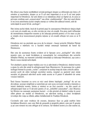 De obicei erau foarte nerăbdători să ţină prelegeri despre ce diferenţă este între a fi
ortodox şi neortodox, despre ce ar fi cel mai important şi ce ar fi cel mai puţin
important în Ortodoxie. Iar unii dintre ei se mândreau chiar cu faptul că, în ceea ce
priveşte credinţa sunt „conservatori” sau chiar „tradiţionalişti”. Dar nici unul dintre
ei nu avea autoritatea acelei simple stareţe ce vorbea din adâncul inimii, atât de
neînvăţată în acest fel de „teologie”.
Dar inima acelui tânăr, încă de la primii paşi în cunoaşterea Ortodoxiei tânjea după
a şti cum să creadă sau, cu alte cuvinte pe cine să creadă. Era prea mult influenţat
de mentalitatea timpurilor noastre şi de educaţia primită pentru a fi în stare ca pur
şi simplu să-şi nesocotească propria raţiune şi să creadă orbeşte tot ceea ce ar fi
aflat.
Ortodoxia nici nu pretinde aşa ceva de la nimeni - înseşi scrierile Sfinţilor Părinţi
constituie o mărturie vie a lucrării minţii omeneşti luminată de harul lui
Dumnezeu.
Dar este de asemenea foarte evident că le lipseşte ceva „teologilor” din zilele
noastre care, cu toată învăţătura şi cunoştinţele lor extraordinare din scrierile
Sfinţilor Părinţi, nu transmit celorlalţi minunăţia şi dulceaţa Ortodoxiei, aşa cum a
făcut-o acea stareţă neînvăţată.
Tot căutând o punte înspre tradiţia cea vie şi adevărată a Ortodoxiei, tânărul nostru
a ajuns în cele din urmă la arhiepiscopul Ioan Maximovici. În persoana lui a găsit
teologul format la şcoala „veche”, conştient în acelaşi timp de toate criticile aduse
acestei şcoli de către teologii secolului nostru, reuşind cu ajutorul unei minţi
ascuţite să găsească adevărul acolo unde acesta ar fi putut fi adumbrit de urma
vreunei îndoieli.
Încă fusese înzestrat cu ceva ce nici unul dintre înţelepţii „teologi” de azi nu
dovedeau: aceeaşi simplitate şi autoritate pe care acea cuvioasă stareţă a transmis-o
inimii tânărului nostru. Inima şi mintea sa au fost cucerite - nu din cauză că
arhiepiscopul Ioan ar fi devenit pentru el un „infailibil cunoscător”, căci Biserica
lui Hristos nu cunoaşte asemenea lucruri - ci din pricină că tânărul vedea în acest
sfânt păstor un model al Ortodoxiei, un adevărat teolog, a cărui învăţătură
izvorăşte din viaţa sa sfântă, adânc înrădăcinată în Tradiţia Ortodoxă.
Cuvintele sale sunt vrednice de crezare, deoarece face cu grijă osebire între
învăţătura Bisericii, care este fără de greşeală şi propriile păreri, care pot fi greşite
şi pe care nimeni nu este obligat să le urmeze. Iar tânărul nostru şi-a dat seama că,
 