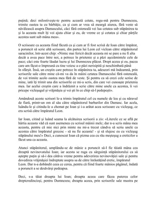 puţină; deci milostiveşte-te pentru această cetate, rogu-mă pentru Dumnezeu,
trimite oastea ta cu bărbăţie, ca şi cum ar vrea să meargă aiurea, fără veste să
năvălească asupra Damascului, căci fără osteneală vei lua cetatea sub stăpânirea ta
şi la aceasta mult îţi voi ajuta chiar şi eu, de vreme ce şi cetatea şi chiar părţile
acestea sunt sub mâna mea».
O scrisoare ca aceasta fiind făcută ca şi cum ar fi fost scrisă de Ioan către împărat,
a poruncit să scrie altă scrisoare, din partea lui Leon cel viclean către stăpânitorul
saracinilor, într-acest chip: «Nimic mai fericit decât aceasta mi se pare a nu fi alta
decât a avea pace între noi, a petrece în prietenie şi a păzi aşezămintele cele de
pace; căci este foarte lăudat lucru şi lui Dumnezeu plăcut. Drept aceea şi eu, pacea
care am făcut-o împreună cu tine voiesc a o păzi nerisipită şi neschimbată până
în sfârşit. Însă, un creştin care petrece în stăpânirea ta, adeseori mă îndeamnă, prin
scrisorile sale către mine că-mi va da în mâini cetatea Damascului fără osteneală,
de voi trimite acolo oastea mea fără de veste. Şi pentru ca să crezi cele scrise de
mine, iată îţi trimit una din scrisorile ce mi-a scris, din care vei cunoaşte prietenia
mea. Iar acelui creştin care a îndrăznit a scrie către mine unele ca acestea, îi vei
pricepe vicleşugul şi vrăjmăşia şi vei şti în ce chip să-l pedepeşti».
Amândouă aceste scrisori le-a trimis împăratul cel cu numele de leu şi cu năravul
de fiară, printr-un om al său către stăpânitorul barbarilor din Damasc. Iar acela,
luându-le şi citindu-le a chemat pe Ioan şi i-a arătat acea scrisoare cu vicleşug, ce
era scrisă către împăratul Leon.
Iar Ioan, citind şi luând seama la alcătuirea scrisorii a zis: «Literele ce se află pe
hârtia aceasta văd că sunt asemenea cu scrisul mâinii melc; dar n-a scris mâna mea
aceasta, pentru că mie nici prin minte nu mi-a trecut cândva să scriu unele ca
acestea către împăratul grecesc - să nu fie aceasta! - şi să slujesc eu cu vicleşug
stăpânului meu!» Deci, a cunoscut Ioan că pizma cea cu rău meşteşug a ereticilor a
făcut una ca aceasta.
Atunci stăpânitorul, umplându-se de mânie a poruncit să-I fie tăiată mâna cea
dreaptă nevinovatului Ioan; iar acesta se ruga cu sârguinţă stăpânitorului ca să
aştepte puţin şi să-i dea câtăva vreme pentru adeverirea nevinovăţiei sale şi pentru
dovedirea vrăjmăşiei îndreptate asupra sa de către înrăutăţind eretic, împăratul
Leon. Dar n-a dobândit ceea ce cerea, pentru că fiind foarte mânios păgânul, îndată
a poruncit a se desăvârşi pedeapsa.
Deci, s-a tăiat dreapta lui Ioan; dreapta aceea care făcea puterea celor
dreptcredincioşi, pentru Dumnezeu; dreapta aceea, prin scrisorile sale mustra pe
 