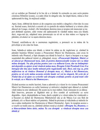 cei ce ocărăsc pe Domnul şi în loc de a o întinde în cerneala cu care scria pentru
cinstirea Sfintelor icoane, s-a udat chiar în sângele său. Iar după tăiere, mâna a fosr
spânzurată în târg, în mijlocul cetăţii.
Apoi, Ioan, slăbind de durere şi de curgerea cea multă a sângelui a fost dus la casa
sa. Sosind seara, fericitul a socotit că s-a potolit de mânie barbarul şi a trimis către
dânsul să-l roage, zicând: «Se înmulţeşte durerea mea şi nespus mă munceşte şi nu
pot dobândi uşurare, câtă vreme stă spânzurată în văzduh mâna mea cea tăiată;
deci, rogu-mă ţie, stăpânul meu porunceşte ca să mi se dea mâna s-o îngrop în
pământ, că atunci se va uşura durerea mea».
Tiranul, umilindu-se de o asemenea rugăminte, a poruncit sa ia mâna de la
privelişte şi să o dea lui Ioan.
Ioan, luându-şi mâna cea tăiată, a intrat în odaia sa de rugăciune şi, căzând la
pământ înaintea Sfintei icoane a Preacuratei Maicii lui Dumnezeu, care avea în
mâinile sale Pruncul, a lipit dreapta cea tăiată la locul ei. Apoi a început a se ruga
suspinând din adâncul inimii şi, plângând, zicea: «Preacurată Stăpână, Maică ce
ai născut pe Dumnezeul meu, iată că pentru dumnezeieştile icoane mi s-a tăiat
mâna dreaptă. Nu ştiu pricina pentru care s-a tulburat Leon, dar tu întâmpină-
mă degrabă cu ajutor şi-mi vindecă mâna mea. Dreapta Celui Preaînalt Care S-a
întrupat din tine face multe minuni prin rugăciunile tale. Deci, mă rog ca, prin
mijlocirea ta să vindece Domnul şi dreapta mea, o!, Maică a lui Dumnezeu,
pentru ca să scrie mâna aceasta oricâte laude vei voi tu singură. Să scrie ţie şi
Fiului tău şi să ajute cu scrierile sale dreapta credinţă; pentru că poţi toate câte
le voieşti, ca o Maică a lui Dumnezeu».
Zicând acestea cu multe lacrimi, Ioan a adormit şi a văzut în vis icoana Preacuratei
Maicii lui Dumnezeu cu ochii luminoşi şi milostivi căutând spre dânsul şi zicând:
«Iată mâna ta este sănătoasă. De acum nu te mai mâhni. Însă osteneşte-te cu dânsa
fără lenevire, precum ai făgăduit mie şi fă-o condei al scriitorului ce scrie
degrabă». Apoi, deşteptându-se Ioan, dacă a pipăit şi a văzut mâna lui vindecată s-
a bucurat cu duhul de Dumnezeu Mântuitorul său şi de Maica Lui cea fără de
prihană, că i-a făcut mărire cel puternic. Stând în picioare şi ridicându-şi mâinile în
sus a adus mulţumire lui Dumnezeu şi Maicii Domnului. Apoi, în noaptea aceea s-
a veselit cu toată casa sa, cântând cântare nouă şi zicând: «Dreapta Ta, Doamne, s-
a binecuvântat întru tărie, mâna Ta cea dreaptă a vindecat dreapta mea cea
tăiată şi
 