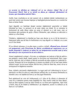 cu aceasta va sfărâma pe vrăjmaşii cei ce nu cinstesc chipul Tău şi al
Preacuratei Maicii Tale şi va zdrobi cu dânsa pe vrăjmaşii sfărâmători de
icoane, spre înmulţirea măririi Tale».
Astfel, Ioan veselindu-se cu toţi casnicii săi şi cântând cântări mulţumitoare au
auzit toţi vecinii care locuiau împrejur şi înţelegând pricina bucuriei şi a veseliei lui
Ioan se mirau foarte.
Apoi degrabă s-a înştiinţat despre acestea stăpânitorul saracinilor şi îndată
chemând pe Ioan, i-a poruncit ca să arate mâna cea tăiată. Şi se cunoştea la
încheietura de unde tăiase mâna un semn al tăieturii ca o aţă roşie, care se
însemnase prin purtarea de grijă a Maicii Domnului, spre arătarea cu adeverire a
mâinii ce a fost tăiată.
Văzând-o, stăpânitorul l-a întrebat pe Ioan care doctor şi cu ce fel de doctorii a
împreunat mâna aşa de bine Ia încheietura sa şi aşa degrab s-a vindecat, ca şi cum
n-ar fi fost tăiată.
El n-a tăinuit minunea, ci cu glas mare a vestit-o, zicând: «Domnul meu, doctorul
cel atotputernic, prin Preacurata Sa Maică, ascultându-mi rugăciunea cea cu
multă sârguinţă a vindecat cu mâna Sa cea atotputernică această rană şi mi-a
dat mâna pe care ai poruncit tu de mi-a tăiat-o».
Atunci stapânitorul a strigat: «Vai mie, cu nedreptate am judecat şi fără de milă te-
am pedepsit, omule drept, luând seama la clevetirea cea mincinoasă! Deci, rogu-
mă ţie, iartă-mă, căci cu mânie şi fără de socoteală am adus asupra ta o judecată ca
aceasta. Primeşte de la noi dregătoria şi cinstea cea dintâi şi fii cel mai mare dintre
sfetnicii noştri, iar de acum înainte fără de tine şi fără de sfatul tău, nimic să nu se
săvârşească în stăpânirea noastră».
Ioan, căzând a picioarele stăpânitorului, l-a rugat mult să-l slobozească şi să nu-1
oprească a se duce în calea sa, unde doreşte sufletul său, ca să urmeze Domnului cu
monahii care s-au lepădat de lume şi au luat jugul Domnului.
Însă stpânitorul nu voia să-l slobozească, ci-1 silea să fie sfetnic şi cârmuitor al
casei lui şi rânduitor pentru toata împărăţia lui. Deci multă vorbă era între dânşii,
unul pe altul rugând şi unul pe altul silindu-se a se birui prin rugăminte. Apoi Ioan
a biruit, deşi nu de îndată şi îmblânzinu-1 pe stăpânitor, acesta l-a slobozit ca să
facă ce-i va fi plăcut.
 