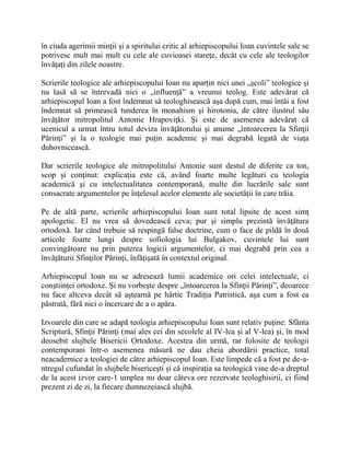 în ciuda agerimii minţii şi a spiritului critic al arhiepiscopului Ioan cuvintele sale se
potrivesc mult mai mult cu cele ale cuvioasei stareţe, decât cu cele ale teologilor
învăţaţi din zilele noastre.
Scrierile teologice ale arhiepiscopului Ioan nu aparţin nici unei „şcoli” teologice şi
nu lasă să se întrevadă nici o „influenţă” a vreunui teolog. Este adevărat că
arhiepiscopul Ioan a fost îndemnat să teologhisească aşa după cum, mai întâi a fost
îndemnat să primească tunderea în monahism şi hirotonia, de către ilustrul său
învăţător mitropolitul Antonie Hrapoviţki. Şi este de asemenea adevărat că
ucenicul a urmat întru totul deviza învăţătorului şi anume „întoarcerea la Sfinţii
Părinţi” şi la o teologie mai puţin academic şi mai degrabă legată de viaţa
duhovnicească.
Dar scrierile teologice ale mitropolitului Antonie sunt destul de diferite ca ton,
scop şi conţinut: explicaţia este că, având foarte multe legături cu teologia
academică şi cu intelectualitatea contemporană, multe din lucrările sale sunt
consacrate argumentelor pe înţelesul acelor elemente ale societăţii în care trăia.
Pe de altă parte, scrierile arhiepiscopului Ioan sunt total lipsite de acest simţ
apologetic. El nu vrea să dovedească ceva; pur şi simplu prezintă învăţătura
ortodoxă. Iar când trebuie să respingă false doctrine, cum o face de pildă în două
articole foarte lungi despre sofiologia lui Bulgakov, cuvintele lui sunt
convingătoare nu prin puterea logicii argumentelor, ci mai degrabă prin cea a
învăţăturii Sfinţilor Părinţi, înfăţişată în contextul original.
Arhiepiscopul Ioan nu se adresează lumii academice ori celei intelectuale, ci
conştiinţei ortodoxe. Şi nu vorbeşte despre „întoarcerea la Sfinţii Părinţi”, deoarece
nu face altceva decât să aştearnă pe hârtie Tradiţia Patristică, aşa cum a fost ea
păstrată, fără nici o încercare de a o apăra.
Izvoarele din care se adapă teologia arhiepiscopului Ioan sunt relativ puţine: Sfânta
Scriptură, Sfinţii Părinţi (mai ales cei din secolele al IV-lea şi al V-lea) şi, în mod
deosebit slujbele Bisericii Ortodoxe. Acestea din urmă, rar folosite de teologii
contemporani într-o asemenea măsură ne dau cheia abordării practice, total
neacademice a teologiei de către arhiepiscopul Ioan. Este limpede că a fost pe de-a-
ntregul cufundat în slujbele bisericeşti şi că inspiraţia sa teologică vine de-a dreptul
de la acest izvor care-1 umplea nu doar câteva ore rezervate teologhisirii, ci fiind
prezent zi de zi, la fiecare dumnezeiască slujbă.
 
