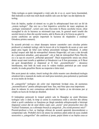 Trăia teologia ca parte integrantă a vieţii sale de zi cu zi, acest lucru însemnând,
fără îndoială cu mult mai mult decât studiile sale care de fapt i-au dat diploma de
teolog.
Este de înţeles, aşadar că nimeni nu va găsi la arhiepiscopul Ioan nici un fel de
„sistem teologic”. Dar nici nu a fost împotriva scrierilor de mare amploare de
„teologie sistematică”, scrieri care erau frecvente în Rusia secolului trecut, chiar
recurgând la ele în lucrarea sa misionară (aşa cum, în general marii ierarhi din
secolul trecut şi chiar din secolul nostru, atât în Rusia cât şi în Grecia au găsit în
aceste catehisme un sprijin important în lucrarea de răspândire a credinţei
Ortodoxe printre oameni).
În această privinţă s-a situat deasupra tuturor curentelor care circulau printre
profesorii şi studenţii teologi, atât în trecut cât şi în timpurile de acum şi care sunt
puţin prea legate de felul cum trebuie prezentată teologia Ortodoxă. A arătat
acelaşi respect atât faţă de mitropolitul Antonie Hrapoviţki, cel care a dat dovadă
de o puternică atitudine „anti-apuseană”, cât şi faţă de mitropolitul Petru Movilă,
cu a sa aşa-zis excesivă „influenţă apuseană”. Dacă neajunsurile unuia sau altuia
dintre aceşti mari ierarhi şi apărători ai Ortodoxiei i-ar fi fost prezentate, ar fi făcut
un gest dezaprobator şi răspunsul ar fi fost: „nesemnificativ” - deoarece
întotdeauna, mai întâi de toate avea în vedere tradiţia patristică pe care aceşti
ierarhi, în ciuda greşelilor făcute au respectat-o întru totul.
Din acest punct de vedere, tinerii teologi din zilele noastre care abordează teologia
ortodoxă într-o manieră de multe ori mult prea teoretică, prea polemică şi partizană
ar avea multe de învăţat.
Şi „categoriile” teologice ale celor mai importanţi învăţaţi erau, de asemenea
„nesemnificative” pentru arhiepiscopul Ioan. Sau, mai bine spus erau importante
doar în măsura în care comunicau adevăratul lor înţeles şi nu deveneau pur şi
simplu un lucru de învăţat pe dinafară.
O întâmplare petrecută în timpul şederii sale în Shanghai ne arată libertatea
teologiei sale: o dată, în timp ce asista la examinarea orală a elevilor din ultima
clasă a şcolii catehetice ce funcţiona pe lângă catedrala arhiepiscopală a întrerupt
răspunsul corect dat de unul dintre copii care „recita” şirul proorocilor mici din
Vechiul Testament, cu o afirmaţie bruscă şi categorică: „Nu există prooroci mici!”
Preotul-profesor a fost, se înţelege ofensat de această aparentă desconsiderare a
competenţei sale. Probabil elevii de atunci îşi amintesc până astăzi de acea ciudată
nesocotire a „categoriilor” din catehism şi poate, puţini dintre ei au înţeles ceea ce
 