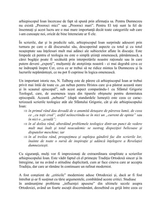 arhiepiscopul Ioan încercase de fapt să spună prin afirmaţia sa. Pentru Dumnezeu
nu există „Prooroci mici” sau „Prooroci mari”. Pentru El toţi sunt la fel de
însemnaţi şi acest lucru are o mai mare importanţă decât toate categoriile sub care
i-am cunoaşte noi, oricât de bine întemeiate ar fi ele.
În scrierile, dar şi în predicile sale, arhiepiscopul Ioan surprinde adeseori prin
turnura pe care o dă discursului său, descoperind aspecte cu totul şi cu totul
neaşteptate sau înţelesuri mult mai adânci ale subiectelor aflate în discuţie. Este
limpede că pentru el teologia nu este o simplă ştiinţă omenească, pământească, a
cărei bogăţie poate fi secătuită prin interpretările noastre raţionale sau în care
putem deveni „experţi”, mulţumiţi de atotştiinţa noastră - ci mai degrabă ceva ce
ne îndreaptă înspre Cer, ceva ce ar trebui să ne ridice mintea la Dumnezeu şi la
lucrurile nepământeşti, ce nu pot fi cuprinse în logica omenească.
Un important istoric rus, N. Talberg este de părere că arhiepiscopul Ioan ar trebui
privit mai întâi de toate ca „un nebun pentru Hristos care şi-a păstrat această stare
şi în scaunul episcopal”, sub acest aspect comparându-1 cu Sfântul Grigorie
Teologul, care, de asemenea ieşea din tiparele obişnuite pentru demnitatea
episcopală. Această „nebunie” (după standardele lumeşti) este ceea ce carac-
terizează scrierile teologice atât ale Sfântului Grigorie, cât şi ale arhiepiscopului
Ioan:
 în primul rând dau dovadă de o anumită detaşare de părerea lumii, de ceea
ce „cu toţii cred”, astfel neînscriindu-se în nici un „current de opinie” sau
în nici o „şcoală”;
 în al doilea rând, abordând problemele teologice dintr-un punct de vedere
mult mai înalt şi total neacademic se sustrag dispoziţiei belicoase şi
disputelor meschine; iar
 în al treilea rând, prospeţimea şi supleţea gândirii fac din scrierile lor,
înainte de toate o sursă de inspiraţie şi adâncă înţelegere a Revelaţiei
dumnezeieşti.
Cu siguranţă, mulţi vor fi impresionaţi de extraordinara simplitate a scrierilor
arhiepiscopului Ioan. Este vădit faptul că el primeşte Tradiţia Ortodoxă sincer şi în
întregime, iar nu având o atitudine duplicitară, cum ar face cineva care ar accepta
Tradiţia, dar care ar rămâne în continuare un rafinat modernist.
A fost conştient de „criticile” moderniste aduse Ortodoxiei şi, dacă ar fi fost
întrebat şi-ar fi susţinut cu tărie argumentele, combătând aceste critici. Studiase
în amănunţime problema „influenţei apusene” din ultimele secole asupra
Ortodoxiei, având un foarte ascuţit discernământ, deosebind cu grijă între ceea ce
 