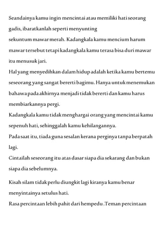 Seandainyakamuingin mencintaiataumemiliki hatiseorang
gadis,ibaratkanlahsepertimenyunting
sekuntummawarmerah. Kadangkalakamumenciumharum
mawartersebuttetapikadangkalakamuterasabisa durimawar
itumenusukjari.
Halyang menyedihkandalamhidupadalahketikakamu bertemu
seseorang yangsangat berertibagimu.Hanyauntukmenemukan
bahawapadaakhirnya menjaditidakberertidankamuharus
membiarkannya pergi.
Kadangkalakamutidakmenghargai orangyangmencintaikamu
sepenuhhati,sehinggalah kamu kehilangannya.
Padasaat itu,tiadagunasesalankerana perginyatanpaberpatah
lagi.
Cintailahseseorangitu atasdasarsiapadiasekarang danbukan
siapadiasebelumnya.
Kisahsilam tidakperludiungkitlagi kiranya kamubenar
menyintainya setulushati.
Rasapercintaanlebihpahitdarihempedu.Teman percintaan
 