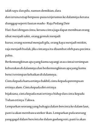 ialahsayu danpilu,namundemikian,dara
danterunatetapberpusu-pusuterjerumuskedalamnyakerana
dianggapsepertilautanmadu- RajaPedangDeir
Hati-hatidengancinta,kerana cintajugadapatmembuatorang
sihat menjadisakit,oranggemukmenjadi
kurus,orangnormalmenjadigila, orangkayamenjadimiskin,
rajamenjadibudak,jika cintanyaitudisambutolehparapecinta
palsu.
Berkemungkinanapayangkamusayangi ataucintaitersimpan
keburukandidalamnyadanberkemungkinanapayangkamu
bencitersimpankebaikandidalamnya.
Cintakepadahartaertinya bakhil,cintakepadaperempuan
ertinya alam.Cintakepadadiri ertinya
bijaksana,cintakepadamatiertinya hidupdancintakepada
Tuhanertinya Takwa.
Lemparkanseorangyangbahagiadalambercintakedalamlaut,
pastiiaakanmembawaseekor ikan.Lemparkanpulaseorang
yanggagaldalambercintakedalamgudangroti,pastiia akan
 