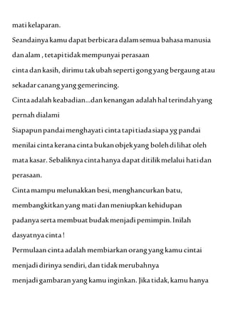 matikelaparan.
Seandainyakamudapatberbicaradalamsemua bahasamanusia
danalam ,tetapitidakmempunyai perasaan
cintadankasih, dirimutakubahsepertigongyangbergaungatau
sekadarcanangyanggemerincing.
Cintaadalahkeabadian...dankenangan adalahhalterindahyang
pernahdialami
Siapapunpandaimenghayati cintatapitiadasiapa yg pandai
menilai cintakeranacintabukanobjekyang bolehdilihat oleh
matakasar. Sebaliknyacintahanya dapatditilikmelalui hatidan
perasaan.
Cintamampumelunakkanbesi,menghancurkanbatu,
membangkitkanyang matidanmeniupkankehidupan
padanyasertamembuatbudakmenjadipemimpin.Inilah
dasyatnyacinta!
Permulaancintaadalahmembiarkanorangyangkamucintai
menjadidirinya sendiri,dantidakmerubahnya
menjadigambaranyangkamuinginkan. Jikatidak,kamuhanya
 