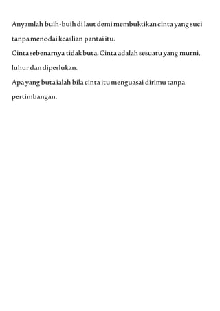 Anyamlah buih-buihdilautdemimembuktikancintayangsuci
tanpamenodaikeaslian pantaiitu.
Cintasebenarnya tidakbuta.Cintaadalahsesuatuyang murni,
luhurdandiperlukan.
Apayangbutaialahbilacintaitumenguasai dirimu tanpa
pertimbangan.
 