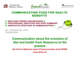 COMMUNICATING FOOD FOR HEALTH
                BENEFITS

 NEW FOOD TRENDS AND MEANINGS 
 PROFESSIONAL IDENTITIES AND FOOD COMMUNICATION 
 INNOVATIVE PRACTICES IN COMMUNICATION 

8th – 9th November, 2012
TARRAGONA


       Communication about the evolution of
       diet and health from Atapuerca to the
                      present
       By Cinta S. Bellmunt, head of Communication at the IPHES
                             www.iphes.cat
 