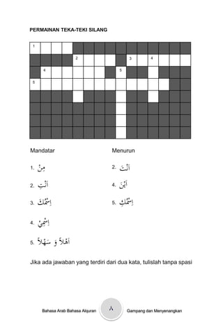 PERMAINAN TEKA-TEKI SILANG


 1


                       2                      3        4


        4                                5


 5




Mandatar                            Menurun

1.   ‫ِن‬
     ْ‫م‬                             2.   ‫ت‬
                                         َْ ‫اَن‬
2.   ِْ ‫اَن‬
     ‫ت‬                              4.   ‫ن‬
                                         َْ ‫اَي‬
3.   َْ ُ‫اِْس‬
     ‫ك‬                              5.   ِْ ُ‫اِْس‬
                                         ‫ك‬
4.   ْ ‫اِْس‬
     ‫ِي‬
5.   ًْ ‫اَىالًْوْسه‬
      ‫َ َ ال‬
Jika ada jawaban yang terdiri dari dua kata, tulislah tanpa spasi




       Bahasa Arab Bahasa Alquran   ٨        Gampang dan Menyenangkan
 