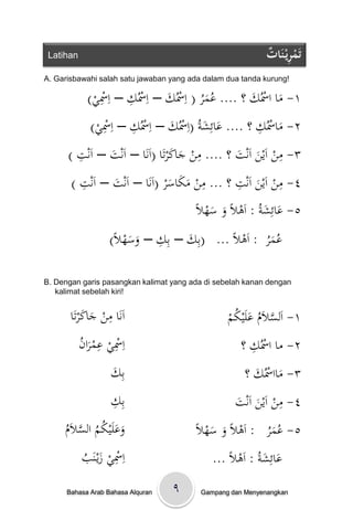‫‪Latihan‬‬                                                    ‫ْ ِ ات‬
                                                            ‫تَمريْ نَ ٌُ‬
‫!‪A. Garisbawahi salah satu jawaban yang ada dalam dua tanda kurung‬‬

          ‫١- ماْاْسُكْ؟ْ.... عمرْ( اِْسُكْ– اِْسُكْ– اِْس ْ)‬
            ‫ِي‬       ‫ِ‬           ‫َ‬      ‫ُ َُ‬        ‫َ‬     ‫َ‬
           ‫٢- ماْسُكْ؟ْ.... عائِشةُْ(اِْسُكْ– اِْسُكْ– اِْس ْ)‬
            ‫ِي‬        ‫ِ‬           ‫َ‬      ‫َ َ‬          ‫ِ‬
                                                          ‫َ‬
        ‫ِ‬                         ‫ِ ََ‬                    ‫ِ‬
      ‫٣- منْاَينْاَنتْ؟ْ.... منْجاكرتَاْ(اَنَاْ– اَنتْ– اَنتْ)‬
                  ‫َ‬                              ‫َ َ‬
         ‫ِ‬                             ‫ِ‬        ‫ِ‬
       ‫٤- منْاَينْاَنتْ؟ْ... منْمكاسرْ(اَنَاْ– اَنتْ– اَنتْ)‬ ‫ِ‬
                 ‫َ‬             ‫ََ َ‬                  ‫َ‬
                                     ‫٥- عائِشةُْ: اَىالًْوْسه ًْ‬
                                      ‫َ َ ال‬            ‫َ َ‬
                 ‫ِ َ َ ال‬
               ‫ْْْْْعمرْْ: اَىالًْ... (بِكْ– بِكْ– وسه ًْ)‬
                                   ‫َ‬                     ‫ُ َُ‬

‫‪B. Dengan garis pasangkan kalimat yang ada di sebelah kanan dengan‬‬
   ‫!‪kalimat sebelah kiri‬‬


            ‫ِ ََ‬
       ‫اَنَاْمنْجاكرتَا‬                          ‫َّ ُ َ ُ م‬
                                                 ‫١- اَلسالَمْعلَيك ْ‬
           ‫اِْسيْعمرا ُْ‬
           ‫ِ ِ َن‬                                      ‫ِ‬
                                                     ‫٢- ماْاْسُكْ؟‬
                    ‫بِ َْ‬
                    ‫ك‬                                 ‫٣- مااْسُكْ؟‬
                                                        ‫َ َ‬
                    ‫بِ ِْ‬
                    ‫ك‬                              ‫ِ َ ت‬
                                                   ‫٤- منْاَينْاَن َْ‬
     ‫َ َ ُ ُ َّ م‬
     ‫وعلَيكمْالسالَْ‬
     ‫ُ‬                                  ‫٥- عمرْْْ: اَىالًْوْسه ًْ‬
                                         ‫َ َ ال‬              ‫ُ َُ‬
         ‫اِْسيْزيػنَ ُْ‬
         ‫ِ َ ب‬                               ‫ْْْْْعائِشةُْ: اَىالًْ...‬
                                                            ‫َ َ‬
      ‫‪Bahasa Arab Bahasa Alquran‬‬   ‫٩‬      ‫‪Gampang dan Menyenangkan‬‬
 