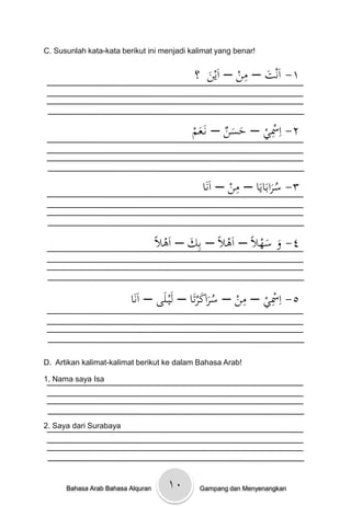 C. Susunlah kata-kata berikut ini menjadi kalimat yang benar!

                                                      ِ
                                           ‫١- اَنتْ– منْ– اَينْْ؟‬
                                              َ           َ


                                         ْ‫٢- اِْسيْ– حسنْ– نَػعم‬
                                           َ       ََ
                                                         ِ


                                                      ِ
                                            ْ‫٣- سرابَايَاْ– منْ– اَنَا‬
                                                                 َُ


                               ًْ‫٤- وْسهالًْ– اَىالًْ– بِكْ– اَىال‬
                                         َ                  َ َ


                        ْ‫٥- اِْسيْ– منْ– سراكرتَاْ– لَيػلَىْ– اَنَا‬
                                               َ َُ    ِ    ِ



D. Artikan kalimat-kalimat berikut ke dalam Bahasa Arab!

1. Nama saya Isa




2. Saya dari Surabaya




      Bahasa Arab Bahasa Alquran   ۱٠        Gampang dan Menyenangkan
 