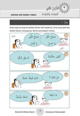 ْ ِ ‫اَ َّرسْالث‬
                                                        ‫لد ُ َّان‬
 SAPAAN DAN RAMAH TAMAH                          ُْ َّ‫التَّحيَّاتْوالتَّمنِي‬
                                                 ‫ِ ُ َ ات‬

                                                                                  ١ْ‫حوار‬ِ
                                                                                      َ
Suatu pagi Isa pergi ke sekolah diantar oleh bapaknya. Umar yang telah tiba
terlebih dahulu menyapanya. Berikut percakapan mereka.

  ‫َ َن‬
  ْ ‫حس‬                   ِْ‫صبَاحْالنُّو‬
                         ‫َ ُ ػر‬                        ِ ُ َ
                                                      ْ‫صبَاحْاْلَْي‬                       ١

                             ُْ َ‫يَاْاِلي‬
                             ‫اس‬                            ‫َ َن‬
                                                           ْ ‫يَاْحس‬
                                                                               ُْ َ‫اِلي‬
                                                                               ‫اس‬

                                                                                          ٢
                                                           ‫كيفْحالُك؟‬
             ُ ٍ ِ
          ‫اَنَاِْبَْيْشكرا‬
           ً
                                                            َ َ َ َ



                                                                                          ٣
                ‫ِ َِد‬
                ْ ‫ذلكْتِلميذْجدي‬                             ‫منْذلِكْ؟‬
                                                               َ     َ



                                                                                          ٤
      ْ‫اِسػموُْسلمان‬                                         ُْ ‫ماْاسػم‬
                                                              ‫َ ُو‬
         ََ ُ


      Bahasa Arab Bahasa Alquran            ۱۲         Gampang dan Menyenangkan
 