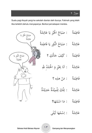 ‫حوارْ٢‬‫ِ‬
                                                                        ‫َ‬
‫‪Suatu pagi Aisyah pergi ke sekolah diantar oleh ibunya. Fatimah yang telah‬‬
‫.‪tiba terlebih dahulu menyapanya. Berikut percakapan mereka‬‬




                ‫ِ‬
           ‫صبَاحْاْلَْيْيَاْ‬
                                      ‫: صبَاحْاْلَْيْيَاْعائِش ْ‬
                                     ‫َ ُ ِ َ َ ةُ‬                    ‫ِ َة‬
                                                                     ‫فَاطم ْ‬
                                                                     ‫ُ‬
                        ‫َ ُ‬
                      ‫عائِش ُْ‬
                       ‫َ َة‬
                                      ‫ِ َة‬        ‫َ ُ ػِ‬
                                     ‫: صبَاحْالنُّورْيَاْفَاطم ُْ‬    ‫عائِش ُْ‬
                                                                      ‫َ َة‬

      ‫َ ُ ػِ‬                                  ‫ِ‬                ‫ِ‬
                                            ‫فَاطمةُْ : كيفْحالُكْ؟‬
                                                      ‫َ‬
 ‫صبَاحْالنُّورْيَاْ‬
        ‫ِ َة‬
                                                  ‫َ َ‬        ‫َ‬
       ‫فَاطم ُْ‬

                                       ‫عائِشةُْ : اَنَاِْبَْيْوْاْلَمدِْ ْ‬
                                       ‫ِ‬
                                       ‫ُ لل‬       ‫َ‬
                                                    ‫ِ ٍ‬              ‫َ َ‬
                                                    ‫ِ‬            ‫ِ‬
                                                 ‫فَاطمةُْ : منْىذهْ؟‬
                                                        ‫َ‬      ‫َ‬

                                      ‫َ ِ َ َ ِ َة‬
                                      ‫عائِشةُْ : تِلكْتِلميذةْجديدْ‬
                                                              ‫َ َ‬
                                                                   ‫ِ‬
                                                 ‫فَاطمةُْ : ماْاسػمها؟‬
                                                   ‫َ َُ‬          ‫َ‬

                                                ‫عائِشةُْ : اِسػمهاْلَيػلَى‬
                                                         ‫َُ‬          ‫َ َ‬

        ‫‪Bahasa Arab Bahasa Alquran‬‬       ‫۳۱‬      ‫‪Gampang dan Menyenangkan‬‬
 