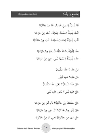 ‫‪Dengarkan dan ikuti‬‬                                 ‫اِستَمعُوُرد ُْ!‬
                                                      ‫ْ ِ ْ َ ِّد‬

                              ‫اَنَاْتِلميذْاِسػميْحس ْ. اَنَاْمنْجاكرتَا‬
                                  ‫ِ َ َن ِ َ َ‬                ‫ِ‬

                     ‫اَنتْتِلميذْاِسػمكْعمرا ُْ. اَنتْمنْسرابَايَا‬
                            ‫َ‬ ‫ُ‬
                                    ‫ِ‬
                                      ‫ُ َ َن َ‬
                                                  ‫ِ‬         ‫ِ‬
                                                                 ‫َ‬
                  ‫اَنتْتِلميذةْاِسػمكْفَاطم ُْ. اَنتْمنْجاكرتَا‬
                        ‫ِ ِ َ ُ ِ ِ َة ِ ِ َ َ‬

                       ‫ىذاْتِلميذْاِسػموُْسلما ُْ. ىوْمنْسرابَايَا‬
                              ‫َ‬ ‫ُ‬
                                   ‫ِ‬
                                      ‫َ‬ ‫ُ َ َن ُ‬
                                                          ‫َ ِ‬

                      ‫ىذهْتِلميذةْاِسػمهاْلَيػلَى. ىيْمنْسرابَايَا‬
                             ‫َُ‬
                                  ‫ِ ِ‬
                                     ‫َ‬          ‫َُ‬      ‫ِ َِ‬

                                         ‫َ َ َن‬
                                         ‫منْىذاْ؟ْىذاْسلما ُْ‬
                                                           ‫َ َ‬
                                                      ‫ِ ِ‬
                                             ‫منْىذه؟ْىذهْلَيػلَى‬
                                                               ‫َ‬
                             ‫َ َ َ َ ُ َم َ َ َ ن‬
                             ‫ىلْىذاْسلمان؟ْنَػع ْ, ىذاْسلما ُْ‬
                                           ‫م ِ‬                  ‫ِ‬
                                  ‫ىلْىذهْلَيػلَى؟ْنَػع ْ, ىذهْلَيػلَى‬
                                                 ‫َ‬                  ‫َ‬

                                 ‫ِ‬                   ‫ُِ‬
                   ‫ىلْسلمانْمنْجاكرتَا؟ْ َْ, ىوْمنْسرابَايَا‬
                          ‫َُ‬       ‫َ‬ ‫َ َ ال ُ‬           ‫َ ََ‬
                                   ‫َ ال ِ ِ‬           ‫ِ‬
                       ‫ىلْلَيػلَىْمنْجاكرتَا؟ْ َْ, ىيْمنْسرابَايَا‬
                              ‫َُ‬      ‫َ‬            ‫َ‬             ‫َ‬
                         ‫ِ ََ‬
                     ‫ىلْانتْمنْجاكرتا؟ْنعم, اَنَاْمنْجاكرتَا‬

‫‪Bahasa Arab Bahasa Alquran‬‬    ‫٥۱‬        ‫‪Gampang dan Menyenangkan‬‬
 