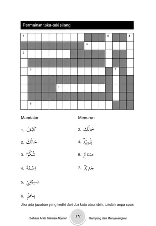 Permainan teka-teki silang

 1                                                          6               4


                                             5


 2




       3                                                        7




                          4




       6




Mandatar                              Menurun

1.   ‫َف‬
     َْ ‫كي‬                            2.   ِْ ُ‫حال‬
                                           ‫َ ك‬
2.   ‫َ ك‬
     َْ ُ‫حال‬                          4.   ْ ‫تِلمي‬
                                           ‫ِذ‬
3.    ‫شكرا‬
       ً ُ                            6.   ‫َ اح‬
                                           ْ َ‫صب‬
4.    ْ ‫اِسػم‬
     ُ‫ُ و‬                             7.   ‫َِد‬
                                           ْ ‫جدي‬
5.    ‫َ ِ ِي‬
      ْ ‫صديق‬
6.    ٍْ ‫بِػخ‬
      ‫َ ْي‬
Jika ada jawaban yang terdiri dari dua kata atau lebih, tulislah tanpa spasi


       Bahasa Arab Bahasa Alquran   ۱۷           Gampang dan Menyenangkan
 