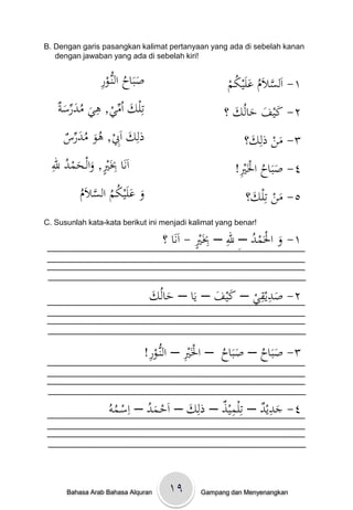 B. Dengan garis pasangkan kalimat pertanyaan yang ada di sebelah kanan
   dengan jawaban yang ada di sebelah kiri!


                ِْ‫صبَاحْالنُّو‬
                ‫َ ُ ػر‬                              ‫َّ ُ َ ُ م‬
                                                    ْ ‫١- اَلسالَمْعلَيك‬
    ‫َ ِّ ي ِ َ ُ َ ِّ َ ة‬
    ْ ‫تِلكْاُم ْ, ىيْمدرس‬                          ‫٢- كيفْحالُكْ؟‬
                                                     َ َ َ َ
     ْ ‫ذلِكْاَِ ْ, ىوْمدر‬
     ‫َ ب ُ َ ُ َ ِّس‬                                    ْ‫٣- منْذلِك؟‬
                                                          َ     َ
  ِ
  ‫ِ ْي َ َ ُ ْلل‬
             ٍ
  ْ ‫اَنَاِْبَ ْ, والػحمد‬                               ِ
                                                      !ْ َ‫٤- صبَاحْاْل‬
                                                       ‫َ ُ ْي‬
          ‫َ َ ُ ُ َّ م‬
          َْ‫وْعلَيكمْالسال‬
          ُ                                        ْْْْْْ‫٥- منْتِلك؟‬
                                                          َ َ
C. Susunlah kata-kata berikut ini menjadi kalimat yang benar!

                                             ٍ ِ ِْ ُ
                                   ‫١- وْاْلَمدْ–ِْللْ– ِبَْيْ- اَنَاْ؟‬
                                                                  َ

                                                        ِِ
                                 َْ ُ‫٢- صديقيْ– كيفْ– يَاْ– حال‬
                                 ‫َ ك‬             َ َ       َ


                              ِ         ِ
                             !ْ‫٣- صبَاحْ– صبَاحْْ– اْلَْيْ– النُّو‬
                              ‫ػر‬                  ُ َ ُ َ


                   ‫َ ُ ِ ُو‬          َ
                                       ِ     ِِ      ِ
                  ُْ ‫٤- جديدْ– تلميذْ– ذلكْ– اَحػمدْ– اسػم‬
                                                       َ



      Bahasa Arab Bahasa Alquran    ۱۹       Gampang dan Menyenangkan
 