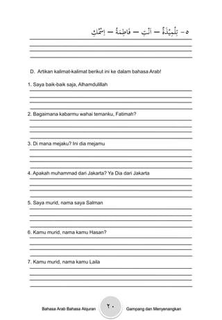 ِْ ُ‫٥- تِلميذةْ– اَنتْ– فَاطمةُْ– اِْس‬
                             ‫ك‬            َ
                                            ِ     ِ       َِ


 D. Artikan kalimat-kalimat berikut ini ke dalam bahasa Arab!

1. Saya baik-baik saja, Alhamdulillah




2. Bagaimana kabarmu wahai temanku, Fatimah?




3. Di mana mejaku? Ini dia mejamu




4. Apakah muhammad dari Jakarta? Ya Dia dari Jakarta




5. Saya murid, nama saya Salman




6. Kamu murid, nama kamu Hasan?




7. Kamu murid, nama kamu Laila




      Bahasa Arab Bahasa Alquran    ۲۰       Gampang dan Menyenangkan
 