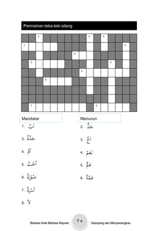 Permainan teka-teki silang

               2                                3           4


 1                                                                       6


                                    4


           3                                                    5


                                         5


                   6




           7                                           8




Mandatar                                 Menurun
1.   ‫ب‬
     ْ َ‫ا‬                                2.   ‫َد‬
                                              ْ‫ج‬
3.   ‫َ َّة‬
     ْ‫جد‬                                 3.   ‫خ‬
                                              ْ َ‫ا‬
4.   ‫م‬
     ُْ‫ا‬                                 4.   ‫َم‬
                                              ْ ‫نَػع‬
5.   ‫ت‬
     ْ ‫اُخ‬                               5.   ‫َم‬
                                              ْ‫ع‬
6.   ‫ُ َة‬
     ْ‫صور‬                                6.   ‫َ َّ ة‬
                                              ْ ‫عم‬
7.   ‫َة‬
     ْ‫اُسر‬
8.   َْ
      ‫ال‬

       Bahasa Arab Bahasa Alquran       ۲٥           Gampang dan Menyenangkan
 
