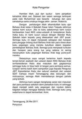 Kata Pengantar

       Hamdan lillah, puji dan syukur        kami panjatkan
kehadirat Allah swt. Solawat dan salam semoga terlimpah
pada nabi Muhammad saw beserta keluarga dan para
sahabatnya serta umatnya hingga akhir zaman. Waba‟du
       Dengan pertolongan Allah alhamdulillah buku ajar
Bahasa Arab kelas 4 Sekolah Dasar Islam Terpadu akhirnya
selesai kami susun. Jika isi buku sebelumnya kami susun
berdasarkan hasil KKG ustaz-ustazah di karesidenan Kedu
maka buku ini kami susun sesuai dengan Standar Mutu
Sekolah Islam terpadu yang dikeluarkan oleh JSIT pusat.
Semoga buku ini dapat menjawab sebagian dari harapan
para pengajar bidang studi Bahasa Arab dan para siswa akan
buku pegangan yang mereka butuhkan dalam kegiatan
pembelajaran Bahasa Arab. Semoga pula menjawab tuntutan
dan harapan para orang tua yang selama ini sering
menanyakan buku pegangan Bahasa Arab bagi putra-putri
mereka.
       Selanjutnya saya sangat berterima kasih kepada
teman-teman asatizah dan ustazat dalam KKG Bahasa Arab
se-Karesidenan Kedu atas masukan dan gagasannya
sehingga buku ini bisa hadir di tangan para pembaca semua.
Ucapan terima kasih kami sampaikan juga kepada Pengurus
JSIT Karesidenan Kedu dan seluruh asatizah dan ustazat
SDIT Cahaya Insani Temanggung atas dukungan dan
motivasinya, semoga Allah membalasnya dengan pahala
yang terbaik.
       Akhirnya kami sangat mengharap saran dan masukan
dari para pembaca sekalian demi perbaikan buku ini sehingga
dapat menjadi salah satu pegangan dan rujukan dalam
kegiatan belajar mengajar Bahasa Arab. Semoga buku yang
sederhana ini dapat bermanfaat. Amin



Temanggung, 26 Mei 2011
Penyusun
 