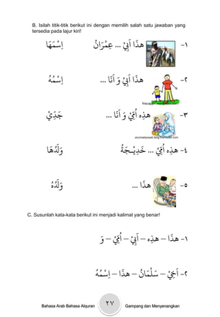 B. Isilah titik-titik berikut ini dengan memilih salah satu jawaban yang
  tersedia pada lajur kiri!

         ََ ْ
        ‫اسىُا‬ ِ
                               ُ َْ     ْ‫َذا اَِب‬
                               ‫ِ ... عىران‬
                                    ِ
                                               َ
                                                                                       -١


         ُُ ْ                            ََ َ ْ َ َ
         ٍ‫ِاسى‬                      ... ‫َذا ا ِِب و اًا‬                                -٢


        ْ ّ َ                              ََ َ ْ ُّ
                                                        friscapjtn.wordpress.com


        ‫جدي‬
          ِ                           ... ‫َذه اِم و اًا‬
                                                  ِ ِ                                  -٣


         َ َُ َ                             ُ َ ْ َ    ْ‫٤- َذه ا ُِِّم‬
                                                   arumsetyowati.blog.friendster.com




        ‫وَلَا‬                               ‫... رديـجث‬
                                                 ِ               ِ


            َُ َ
                                                          abid-ahza.blogspot.com



          ُ‫وَله‬                                       َ
                                                 ... ‫َذا‬                               -٥

C. Susunlah kata-kata berikut ini menjadi kalimat yang benar!



                                    َ‫١- َذا – َذه – اَِب – ا ُِِّم – و‬
                                         ْ         ْ       ِ
                                                                 َ
                                                     ِ

                                   ُُ ْ    َ    ُ َْ َ ْ َ
                                   ٍ‫٢- اِخ – سنىان – َذا – اسى‬
                                        ِ                ِ


      Bahasa Arab Bahasa Alquran      ۲۷      Gampang dan Menyenangkan
 
