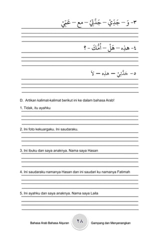 ْ ِّ َ     ْ َّ َ ْ ّ َ َ
                          ‫٣- و – جدي – جدِت – وع – عِم‬
                                              ِ
                                       ِ

                                             َ ُّ ُ ْ َ
                                         ‫٤- َذه – َل – اوك - ؟‬
                                                         ِ


                                             ‫ِ ال‬
                                            َْ –ْ‫٥- ج َّتِػيْ– ىذه‬
                                                           ‫َد‬


D. Artikan kalimat-kalimat berikut ini ke dalam bahasa Arab!

1. Tidak, itu ayahku




2. Ini foto kekuargaku. Ini saudaraku.




3. Ini ibuku dan saya anaknya. Nama saya Hasan




4. Ini saudaraku namanya Hasan dan ini saudari ku namanya Fatimah




5. Ini ayahku dan saya anaknya. Nama saya Laila




      Bahasa Arab Bahasa Alquran    ۲۸       Gampang dan Menyenangkan
 