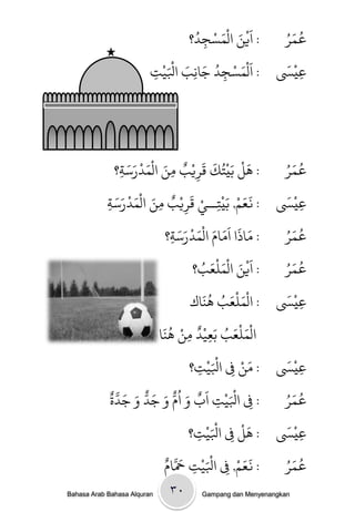 ‫/ اَيي الْىسجدُ‬
                                              ‫ِ ؟‬ ‫ْ َ َ ْ‬                                         ‫ُ َُ‬
                                                                                                  ‫عى ر‬

                                     ‫ج‬
                                     ‫ِ‬   ‫َ ْ ُ َ ِ َ َْ‬
                                       ‫/ اَلْىسجد جاًب اْليْ‬                                   ‫ْ َ‬
                                                                                              ‫عيَس‬ ‫ِ‬
                                                     ‫ِ‬




                 ‫ث؟‬    ‫/ َل ةَيْخُك كَريْب وي الْىدرسَ‬
                         ‫ٌ ِ َ َ ْ َ‬                               ‫َ‬             ‫َْ‬    ‫ُ َُ‬
                                                                                      ‫عى ر‬
                   ‫ِ‬                               ‫ِ‬
            ‫ث‬   ‫عيَْس / نعه, ةَيْخــي كَريْب وي الْىدرسَ‬
                     ‫ٌ ِ َ َ ْ َ‬                         ‫ََ ْ ِ ْ‬                      ‫َ‬
            ‫ِ‬                                ‫ِ‬                                                       ‫ِ‬

                                   ‫ث؟‬    ‫/ واذا اَوام الْىدرسَ‬
                                            ‫َ َ َ َ َ ْ َ‬                              ‫ُ َُ‬
                                                                                      ‫عى ر‬
                                     ‫ِ‬

                                                 ‫ب؟‬       ‫/ اَيي الْىنْع ُ‬
                                                                 ‫ْ َ َ َ‬              ‫عىرُ‬     ‫ُ َ‬

                                                           ‫عيَْس / الْىنْعب ٌََ‬
                                                               ‫ُ‬                         ‫َ‬
                                                ‫َ َ ُ اك‬                                               ‫ِ‬
                                 ‫الْىنْعب ةَعيْد وي ٌََ‬
                                    ‫ٌ ْ ُ‬                              ‫َ َ ُ‬
                               ‫ا‬               ‫ِ ِ‬

                                                ‫ج؟‬     ‫ِ‬          ‫َْ‬
                                                              ‫عيَْس / وي ِف اْليْ‬
                                                                                ‫َ ْ‬        ‫َ‬
                                                                                                         ‫ِ‬
                                                                            ‫ِ‬
              ‫ْ َ ْ َ ٌ َ ُ ٌّ َ َ ٌّ َ َ َّ ٌ‬                                        ‫عىرُ‬      ‫ُ َ‬
              ‫/ ِف اْليج اب و ام و جد و جدة‬                          ‫ِ‬              ‫ِ‬
                                                ‫ج؟‬   ‫ِ‬           ‫َْ‬
                                                             ‫عيَْس / َل ِف اْليْ‬ ‫َْ‬          ‫َ‬
                                                                                                           ‫ِ‬
                                                                          ‫ِ‬
                                       ‫َ َّ‬
                                  ‫/ نعه, ِف اْليْج َحامٌ‬
                                                 ‫ِ‬           ‫َْ‬               ‫ََ ْ‬    ‫عىرُ‬       ‫ُ َ‬
                                                                        ‫ِ‬
‫‪Bahasa Arab Bahasa Alquran‬‬           ‫‪۳۰ Gampang dan Menyenangkan‬‬
 