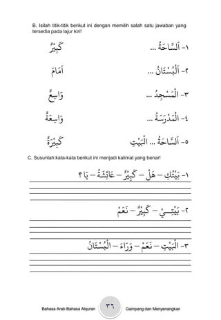 B. Isilah titik-titik berikut ini dengan memilih salah satu jawaban yang
  tersedia pada lajur kiri!

            ْ َ
          ٌ‫كتْي‬                                              ُ َ َّ َ
             ِ                                           ... ‫١- الساخث‬
          َ‫اَوام‬
             َ                                              ُ َ ْ َُْ
                                                        ... ‫٢- امبسخان‬
         ٌ َ
         ‫واسع‬                                             ُ‫٣- الْىسجد‬
                                                       ... ِ ْ َ
          ِ
        ٌَ َ                                               ُ َ َ ْ َْ
        ‫واسعث‬
          ِ                                            ... ‫٤- الىدرسث‬
        ٌَْ َ
        ‫كتْية‬                                  ‫ج‬
                                               ِ   َْ
                                                 ْ‫٥- اَلساخث ... اْلي‬
                                                           ُ َ َّ
           ِ
C. Susunlah kata-kata berikut ini menjadi kalimat yang benar!

                              ُ َ َ ٌْ َ     َْ
                         َ‫١- ةَيْخُك – َل – كتْي – َعئضث – ي‬
                       ‫ا؟‬        ِ      ِ         ِ


                                           َ َ ٌْ َ ْ
                                         ْ‫٢- ةَيْخــي – كتْي – نعه‬
                                                  ِ       ِ

                            ُ َ ْ ُْ َ َ َ ْ ََ
                            ‫ج – نعه – وراء – امبسخان‬
                                                   ِ   َْ
                                                     ْ‫٣- اْلي‬




      Bahasa Arab Bahasa Alquran    ۳٦       Gampang dan Menyenangkan
 