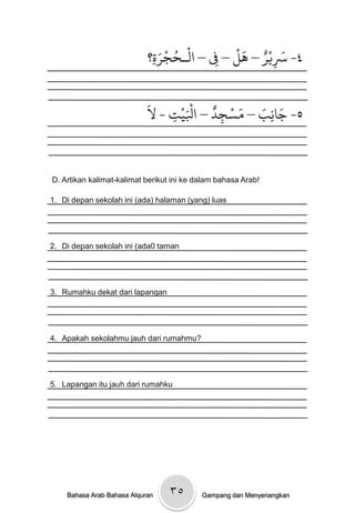 ‫ة؟‬
                             ِ َ‫٤- ْسيْر – َل – ِف – امْـدجر‬
                                 ْ ُ           َْ ٌ َ
                                           ِ           ِ

                            َ
                            ‫ج-ل‬
                              ِ   َْ ٌ ْ َ َ ِ َ
                                ْ‫٥- جاًب – مسجد – اْلي‬
                                         ِ


D. Artikan kalimat-kalimat berikut ini ke dalam bahasa Arab!

1. Di depan sekolah ini (ada) halaman (yang) luas




2. Di depan sekolah ini (ada0 taman




3. Rumahku dekat dari lapangan




4. Apakah sekolahmu jauh dari rumahmu?




5. Lapangan itu jauh dari rumahku




    Bahasa Arab Bahasa Alquran    ۳٥       Gampang dan Menyenangkan
 