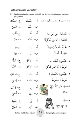 ‫1 ‪Latihan Ulangan Semester‬‬

‫.‪A‬‬    ‫‪Berilah tanda silang pada hruf alif, ba, jim atau dal di depan jawaban‬‬
      ‫‪yang benar‬‬
   ‫ْ ُ‬                ‫ْ ُ َ‬
‫ج- اسىك‬
‫ِ‬                     ‫أ- اسىك‬              ‫١- ماْ... ؟ْحسنْ: اِْسيْحس ْ‬
                                           ‫ِ َ َن‬        ‫ََ‬        ‫َ‬
  ‫ْ ِْ‬                 ‫ْ ُُ‬
  ‫د- ِاسِم‬             ‫ب- اسىٍ‬
       ‫َْ‬                   ‫ََ‬                           ‫٢- ردْيَث / وي اَييَ‬
                                                            ‫َ ْ ُ ْ ْ‬
   ‫ج- اًج‬
    ‫ِ‬                      ‫أ- اًا‬                  ‫... ؟‬           ‫ِ‬     ‫ِ‬
      ‫َُ‬
      ‫د- َِ‬             ‫ج‬‫ب- اًَْ َ‬              ‫َ َ ُ ََ ْ َ َ ْ َ‬
                                               ‫فاطىث / اًا وي جاكرحا‬
                                                               ‫ِ‬           ‫ِ‬
                          ‫َ‬                         ‫ُ َ َّ ٌ َ ْ ً َ َ ْ ً‬
       ‫ج- ةٍِ‬
       ‫ِ‬                  ‫ة ِك‬       ‫أ-‬             ‫٣- ُمىد / اَال و سُال‬
         ‫َ‬                                                       ‫َ َ ُ َْ ً‬
      ‫د- ةُِا‬             ‫ب- ةِك‬
                          ‫ِ‬                                ‫َعئِضث / اَال ...‬
     ‫َ ُ‬
  ‫ج- خالُ‬             ‫َ ُ َ‬                                   ‫ََْ‬     ‫َْ‬
                      ‫أ- خالك‬                         ‫٤- عيَس / كيف ...‬    ‫ِ‬
   ‫د- خالَُُ‬
 ‫َ ا‬
                         ‫َ ُ‬
                      ‫ب- خالك‬
                                                   ‫َْ ُ ْ‬
                                                 ‫مريه / اًََا ِبْي صكرً‬
                                                                     ‫ََُْ‬
                       ‫ِ‬                        ‫ا‬         ‫ٍ‬    ‫ِ‬
       ‫ْ ُ‬            ‫ْ ُ َ‬                                 ‫َ ْ ُ‬     ‫َْ‬
‫ج- اسىك‬
‫ِ‬                     ‫أ- اسىك‬                        ‫٥- عيَس / واسىك ؟‬
                                                        ‫ِ‬                ‫ِ‬
      ‫ْ ِْ‬             ‫ْ ُُ‬                               ‫ََُْ‬       ‫ََُْ‬
                                                          ‫مريه / ... مريه‬
    ‫د- ِاسِم‬           ‫ب- اسىٍ‬
  ‫َ ّ ْ‬                   ‫َ ْ‬                        ‫٦- َذه صِرة اُْستْ‬
                                                         ‫ِ ُ َُْ ْ َ‬
‫ج- جدي‬      ‫ِ‬             ‫أ- ا ِِب‬                     ‫ِ‬
                                                                       ‫َ‬
     ‫ُ ْ ْ‬
    ‫د- ارِت‬                ‫ُ ِّ ْ‬
                         ‫ب- اِم‬                                   ‫َذا ...‬
        ‫ِ‬
   ‫َ ّ ْ‬
‫ج- جدي‬        ‫ِ‬            ‫أ- اَِبْ‬                             ‫۷- َذه ...‬
                                                                     ‫ِ‬
                             ‫ِ‬
    ‫د- اُرِتْ‬   ‫ْ‬         ‫ب- ا ُِِّمْ‬                       ‫ِ ْ َُ ََُْ‬
                                                            ‫اسىُا مريه‬
          ‫ِ‬
        ‫‪Bahasa Arab Bahasa Alquran‬‬        ‫٦۳‬     ‫‪Gampang dan Menyenangkan‬‬
 