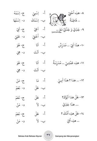 ‫ْ ُُ‬
 ‫ج- ِاسىٍ‬            ‫ْ ِْ‬
                    ‫ِاسِم‬         ‫أ-‬                          ‫۸- َذه اُرِتْ‬
                                                                   ‫ْ‬
                                                                       ‫ِ‬
                                                                ‫ِ‬
 ‫ْ َُ‬              ‫ْ ُ َ‬                                          ‫َ َُ‬
‫د- ِاسىُا‬          ‫ِاسىك‬         ‫ب-‬                             ‫... فاطىث‬
                                                                     ‫ِ‬
    ‫َ ْ‬
    ‫ج- ا ِِب‬          ‫َِ ْ‬
                      ‫اِخ‬         ‫أ-‬                ‫َ ّ ْ َ َ َّ ْ َ َ‬
                                                ‫۹- جدي و جدِت وع ...‬
                                                                   ‫ِ‬
                                                          ‫ِ‬
  ‫َ ِّ ْ‬            ‫ُ ْ ْ‬
                                            ‫)‪(pamanku‬‬

  ‫د- عِم‬            ‫ارِت‬
                       ‫ِ‬         ‫ب-‬
   ‫َُ‬                       ‫ََ‬                     ‫َ َ ْ ُ َ ٌّ‬
   ‫ج- َِ‬                   ‫اًا‬    ‫أ-‬              ‫٠١- َذا ا ِِب ... ودرس‬
                                                    ‫ِ‬
   ‫ِ َ‬
   ‫د- ِه‬             ‫اًج‬ ‫َْ َ‬    ‫ب-‬

   ‫َُ‬                    ‫ََ‬                  ‫َ َّ ْ ُ َ ّ َ ٌ‬
   ‫ج- َِ‬                ‫أ- اًا‬               ‫١١- َذه عىخـي ... ودرسث‬
                                                 ‫ِ‬       ‫ِ‬    ‫ِ‬
   ‫ِ َ‬
   ‫د- ِه‬              ‫ب- اًَْ َ‬
                      ‫ج‬

   ‫َ ْ‬
   ‫ج- وي‬                   ‫َ‬
                         ‫أ- وا‬                    ‫٢١- ... َذا ؟ َذا اَةـيْ‬
                                                          ‫َ‬
                                                     ‫ِ‬
  ‫ََ ْ‬                  ‫َْ‬
  ‫د- نعه‬                ‫ب- َل‬
  ‫ََ ْ‬                  ‫َْ‬                                ‫َ ْ َ‬    ‫َْ‬
                                                        ‫٣١- َل َذا اةُِك؟‬
  ‫ج- نعه‬                ‫أ- َل‬
    ‫َ ْ‬                  ‫َ‬                               ‫َ َ ّ ْ‬
   ‫د- وي‬                 ‫ب- ل‬                           ‫.... َذا جدي‬
                                                             ‫ِ‬
  ‫ََ ْ‬                  ‫َْ‬                                ‫ُ ُّ َ‬           ‫َْ‬
  ‫ج- نعه‬                ‫أ- َل‬                           ‫٤١- َل َذه اوك ؟‬
                                                                       ‫ِ‬
    ‫َ ْ‬
   ‫د- وي‬
                         ‫َ‬
                         ‫ب- ل‬                                  ‫... َذه ا ُِِّمْ‬
                                                                         ‫ِ‬


     ‫‪Bahasa Arab Bahasa Alquran‬‬        ‫۷۳‬      ‫‪Gampang dan Menyenangkan‬‬
 