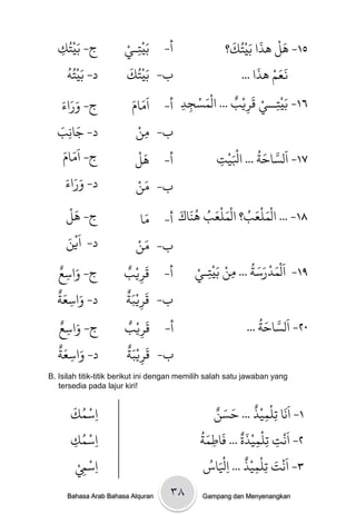 ‫ْ‬               ‫ِْ ْ‬                          ‫َ ْ َ َُْ َ‬
  ‫ج- ةَيخُك‬
  ‫ِ‬                   ‫أ- ةَيخـي‬                   ‫٥١- َل َذا ةيخك؟‬
    ‫ْ ُ‬                ‫ْ َ‬                                  ‫ََ ْ َ‬
    ‫د- ةَيخٍُ‬         ‫ب- ةَيخُك‬                        ‫نعه َذا ...‬
   ‫ََ َ‬
   ‫ج- وراء‬              ‫٦١- ةَيْخــي كَريْب ... الْىسجد أ- اَوامَ‬
                               ‫َ‬        ‫ِ ِ‬
                                            ‫َ ْ‬      ‫ٌ‬         ‫ِ ْ‬
                                                         ‫ِ‬
  ‫َ َ‬
  ‫د- جاًِب‬                ‫ْ‬
                          ‫ب- وي‬   ‫ِ‬
    ‫ج- اَوامَ‬
       ‫َ‬                      ‫َْ‬                   ‫َْْ‬       ‫َ َّ َ ُ‬
                          ‫أ- َل‬                 ‫٧١- الساخث ... اْليج‬
                                                ‫ِ‬
     ‫ََ َ‬
     ‫د- وراء‬                ‫َ ْ‬
                          ‫ب- وي‬
      ‫َْ‬
     ‫ج- َل‬                    ‫ا‬  ‫٨١- ... الْىنْعب؟ الْىنْعب ٌََاك أ- وَ‬
                                       ‫َ َ ُ َ َ ُ ُ َ‬
     ‫د- اَييَ‬
       ‫ْ‬                     ‫َ ْ‬
                          ‫ب- وي‬
  ‫َ ٌ‬
  ‫ج- واسع‬
    ‫ِ‬
                       ‫أ- كَريْ ٌ‬
                      ‫ِب‬                    ‫٩١- اَلْىدرسث ... وي ةَيْخـيْ‬
                                               ‫ِ‬
                                                     ‫ْ‬
                                                       ‫ِ‬
                                                            ‫َ ْ ََ ُ‬
  ‫َ ٌَ‬                ‫َ ٌَْ‬
  ‫د- واسعث‬
      ‫ِ‬               ‫ب- كريتث‬
                           ‫ِ‬
                        ‫َ ٌ‬                                    ‫َ َّ َ ُ‬
  ‫َ ٌ‬
  ‫ج- واسع‬
    ‫ِ‬                 ‫أ- كريْب‬
                             ‫ِ‬                             ‫٠٢- الساخث ...‬
  ‫َ ٌَ‬                ‫َ ٌ‬
  ‫د- واسعث‬
      ‫ِ‬               ‫ب- كريْتَث‬
                               ‫ِ‬
‫‪B. Isilah titik-titik berikut ini dengan memilih salah satu jawaban yang‬‬
   ‫!‪tersedia pada lajur kiri‬‬

      ‫ْ ُ َ‬
      ‫ِاسىك‬                                       ‫١- اًََا حنْىيْذ ... خسيٌ‬
                                                     ‫َ َ‬    ‫ٌ‬
                                                               ‫ِ ِ‬
          ‫ْ ُ‬                                ‫ْ ٌَْ َ َُ‬             ‫َْ‬
      ‫ِاسىك‬
       ‫ِ‬                                     ‫٢- اًج حِنىيذة ... فاطىث‬
                                                ‫ِ‬             ‫ِ ِ‬
         ‫ْ ِْ‬
         ‫ِاسِم‬                                ‫اس‬    ‫َ ِ ِ ٌ َِْ‬
                                               ‫٣- اًَْج حنْىيْذ ... اْل ُ‬

     ‫‪Bahasa Arab Bahasa Alquran‬‬     ‫۸۳‬        ‫‪Gampang dan Menyenangkan‬‬
 