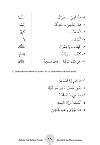 ‫ْ َُ‬
     ‫ِاسىُا‬
                                                  ‫َْ ُ‬      ‫٤- َذا اَةـيْ‬
                                                  ‫ِ ... عىران‬
                                                       ‫ِ‬
                                                                    ‫َ‬
       ‫ْ ُُ‬                                    ‫َ َُْ‬     ‫ِ َ َّ ْ‬
       ‫ِاسىٍ‬                                   ‫٥- َذه جدحِـي ... ردْيث‬
                                                   ‫ِ‬
         ‫َ ْ‬
       ‫كتْيٌ‬                                                  ‫٦- اَلْىنْع ُ‬
                                                          ‫َ َ ب ...‬
          ‫ِ‬
            ‫َ‬
            ‫ل‬                                              ‫ج ...‬    ‫َْ‬
                                                                ‫٧- اَْليْ ُ‬
      ‫َ ُ َ‬                                   ‫َ َْ ُ‬              ‫ََْ‬
     ‫خالك‬                                    ‫٨- كيف ... يا عىران‬
                                                      ‫ِ‬
       ‫َ ٌ‬                                              ‫َ‬         ‫َ َ‬
                                                ‫٩- كيْف ... يَا زيٌَْ ُ‬
     ‫واسع‬‫ِ‬                                     ‫ب‬
        ‫َ ُ‬                        ‫َ َ ْ ٌ‬           ‫َ َْ ٌ‬          ‫َ‬
     ‫خالك‬
     ‫ِ‬                             ‫٠١- َل ذلِك بيج؟ ... ذلِك مسجد‬
                                    ‫ِ‬

‫!‪C.Artikan kalimat-kalimat berikut ini ke dalam Bahasa Indonesia‬‬


                                                                   ‫َْ َ ْ ْ‬
                                                                 ‫١- اًََا ِبْي و اْلَىدُ‬
                                                        ‫ِلل‬
                                                         ‫ِ‬                  ‫ِ ٍ‬
                                        ‫ْ ْ َ َ ٌ ََ ْ ُ َ َ ْ َ‬
                                       ‫٢- اسِم خسي اًا وي ْساكرحا‬
                                                             ‫ِ‬                  ‫ِ ِ‬
                                                        ‫َ َ ْ ْ ُ ُ ُ َ َّ ٌ‬
                                                      ‫٣- َذا ا ِِب ِاسىٍ ُمىد‬
                                                           ‫َُْ ْ َ ُ َ َ َ َْْ‬
                                                    ‫٤- امبسخان وراء اْليج‬
                                                      ‫ِ‬
                                                 ‫َ َّ‬
                                            ‫٥- َذا جدي و َذه عىخـيْ‬
                                               ‫ِ‬               ‫ِ‬     ‫َ َ ِّ ْ َ‬




      ‫‪Bahasa Arab Bahasa Alquran‬‬       ‫۹۳‬         ‫‪Gampang dan Menyenangkan‬‬
 