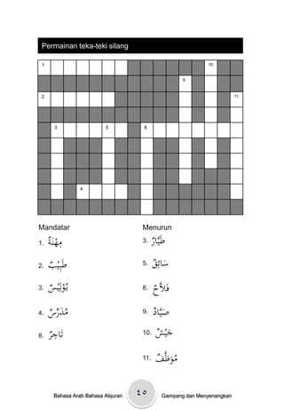 Permainan teka-teki silang

 1                                                            10


                                                      9



 2                                                                        11




       3                  5          8




                 4




Mandatar                             Menurun

1.   ‫ِ ة‬
     َْ‫مهن‬                           3. ‫ار‬
                                        ْ َّ‫طَي‬
2.   ْ ‫طَبِي‬
     ‫ب‬                               5. ْ ِ ‫س‬
                                         ‫َ ائق‬
3.   ْ ‫بػُولِي‬
     ‫س‬                               8.    ْ َّ‫فَال‬
                                           ‫ح‬
4.   ‫ُ َ ِّس‬
     ْ ‫مدر‬                           9. ‫َ اد‬
                                        ْ َّ‫صي‬
8.   ‫ِر‬
     ْ ‫تَاج‬                          10. ْ ‫جي‬
                                         ‫َش‬
                                     11.    ْ َّ‫موظ‬
                                            ‫َُ ف‬

       Bahasa Arab Bahasa Alquran   ٤٥         Gampang dan Menyenangkan
 