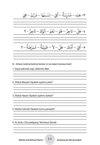 َ‫٣- َذه – ودرسث – ا ُِِّم – اسـىُا – مريه – ِه‬
            ِ   ََُْ    َُ ْ
                             ِ  ْ         ٌ َّ َ ُ
                                                   ِ
                                             ِ

              ٌ‫٤- َل – حَاجر – َِ – نعه – اَةُِك – حَاجر‬
            ‫ِ -؟‬       َ ْ      ْ ََ َُ ٌ          َْ
                                            ِ

             ٌ َ ّ َ ُ ٌَْ َ َ   ْ َ َ ُّ ُ ْ ّ ُ
         ‫٥- اِم – اوك – َل – ل – طتيتث – مىرضث – ؟‬
                 ِ        ِ                    ِ


D. Artikan kalimat-kalimat berikut ini ke dalam bahasa Arab!

1. Saya baik-baik saja, Alhamdu lillah




2. Wahai Maryam! Apakah ayahmu pilot?




3. Wahai Hasan! Apakah ayahmu dokter?




4. Wahai Fatimah! Apakah ibumu perawat?




5. Itu ibuku. Dia pedagang. Namanya Zainab




      Bahasa Arab Bahasa Alquran    ٤۸       Gampang dan Menyenangkan
 