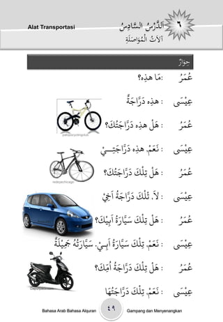 ‫‪Alat Transportasi‬‬                                ‫لد ُ َّ ِ س‬
                                                 ‫اَ َّرسْالساد ُْ‬
                                                   ‫ِ‬
                                                   ‫آالَتْالمواصلَْ‬
                                                   ‫ُ َُ َ ة‬

                                                                          ‫ِ َار‬
                                                                          ‫حو ْ‬
                                                              ‫َ‬
                                                        ‫/وا َذه؟‬
                                                          ‫ِ‬                ‫ُ َُ‬
                                                                          ‫عى ر‬
                                                    ‫َ َّ َ ٌ‬             ‫ْ َ‬
                                                    ‫/ َذه دراجث‬
                                                             ‫ِ‬          ‫عيَس‬ ‫ِ‬
                                             ‫َ َّ َ ُ َ‬   ‫َْ‬              ‫ُ َُ‬
                                            ‫/ َل َذه دراجخك؟‬
                                                        ‫ِ‬                 ‫عى ر‬
                     ‫‪palopocyclingclub‬‬


                                          ‫َ َ ْ ِ َ َّ َ ِ ْ‬
                                          ‫/ نعه, َذه دراجخــي‬
                                                                         ‫ْ َ‬
                                                                        ‫عيَس‬ ‫ِ‬
                                             ‫َ ْ ْ َ َ َّ َ ُ َ‬           ‫ُ َُ‬
                                            ‫/ َل حِنك دراجخك؟‬             ‫عى ر‬
                ‫‪redeyechicago‬‬


                                           ‫/ ل, حْنْك دراجث اَِخْ‬
                                             ‫ِ‬
                                                 ‫َ َ َ َّ َ ُ‬            ‫ْ َ‬
                                                                        ‫عيَس‬ ‫ِ‬
                                          ‫َ ْ ْ َ َ َّ َ ُ َ ْ َ‬          ‫ُ َُ‬
    ‫‪Aryo.info‬‬                            ‫/ َل حِنك سيارة ابيك؟‬
                                              ‫ِ‬                           ‫عى ر‬
                ‫َ َ ْ ْ َ َ َّ َ ُ َ ْ َ َّ َ ُ ُ َ ْ َ ٌ‬                ‫ْ َ‬
                ‫/ نعه, حِنك سيارة اةِـي. سيارحٍ َجينث‬
                      ‫ِ‬                                                 ‫عيَس‬ ‫ِ‬
                                          ‫َ ْ ْ َ َ َّ َ ُ ُ ّ َ‬          ‫ُ َُ‬
                                         ‫/ َل حِنك دراجث اوك؟‬
                                            ‫ِ‬                             ‫عى ر‬

                                            ‫ا‬ ‫/ نعه, حنْك دراجخَُُ‬
                                                  ‫َ َ َّ َ‬   ‫ََ ْ‬        ‫ْ َ‬
                                                                        ‫عيَس‬
                                                           ‫ِ‬                 ‫ِ‬
‫‪Dapurpacu.com‬‬




       ‫‪Bahasa Arab Bahasa Alquran‬‬           ‫۹٤‬      ‫‪Gampang dan Menyenangkan‬‬
 