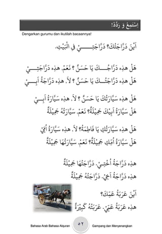 ‫اِستَمعُوُرد ُْ!‬
                                                               ‫ْ ِ ْ َ َ ِّد‬
‫!‪Dengarkan gurumu dan ikutilah bacaannya‬‬


                      ‫ِ ج.‬
                       ‫ِ‬   ‫َْ‬
                         ‫اَيي دراجخُك؟ دراجخـــــي ِف اْليْ‬
                                  ‫ْ‬     ‫ِ‬
                                          ‫ْ َ َ َّ َ َ َ َّ َ‬

           ‫َ َّ َ‬                  ‫َ َ ٌ ََ ْ‬
  ‫َل َذه دراجـــك يَا خسي ؟ نعه, َذه دراجخـــيْ‬    ‫َ‬         ‫َ َّ ُ‬           ‫َْ‬
         ‫ِ‬                   ‫ِ‬                                        ‫ِ‬
             ‫َ َّ َ ُ‬                   ‫َ َ ٌ َ‬
 ‫َل َذه دراجخُــك يَا خسي ؟ ل, َذه دراجث اَةـــيْ‬    ‫َ‬        ‫َ َّ َ‬          ‫َْ‬
       ‫ِ‬                         ‫ِ‬                                        ‫ِ‬
                      ‫َ َّ َ ُ‬            ‫َ َ ٌ َ‬
      ‫َل َذه سيارحُك يَا خسي ؟ ل, َذه سيارة اَةــيْ‬       ‫َ َّ َ َ‬            ‫َْ‬
               ‫ِ‬                    ‫ِ‬                                   ‫ِ‬
                     ‫َ ْ َ َّ َ ُ َ ْ َ َ ْ َ ٌ َ َ ْ َ َّ َ ُ ُ َ ْ َ ٌ‬
                     ‫َل سيارة ابيك َجينث؟ نعه, سيارحٍ َجينث‬
                               ‫ِ‬                       ‫ِ‬         ‫ِ‬
                       ‫َ َّ َ ُ‬            ‫َُ َ‬
            ‫َل َذه سيارحُك يَا فَاطىث؟ ل, َذه سيارة ا ُِِّمْ‬   ‫َ َّ َ‬         ‫َْ‬
                                      ‫ِ‬         ‫ِ‬          ‫ِ‬                ‫ِ‬
                    ‫َ ْ َ َّ َ ُ ُ ّ َ ْ َ ٌ َ َ ْ َ َّ َ ُ َ َ ْ َ ٌ‬
                   ‫َل سيارة اوك َجينث؟ نعه, سيارتُا َجينث‬
                           ‫ِ‬                             ‫ِ ِ ِ‬

                            ‫َ َّ َ ُ ُ ْ ْ َ َّ َ ُ َ َ ْ َ ٌ‬
                            ‫َذه دراجث ارخـي. دراجخُا َجينث‬
                                  ‫ِ‬                    ‫ِ‬            ‫ِ‬
                                    ‫َ َّ َ ُ َ ْ َ َّ َ ُ ُ َ ْ َ ٌ‬
                                    ‫َذه دراجث اِخ. دراجخٍ َجينث‬
                                          ‫ِ‬              ‫ِ‬            ‫ِ‬
                                                 ‫َْ َ َ َ َ ُ َ ّ َ‬
                                                ‫ايي عربث عىك؟‬
                                                      ‫ِ‬
                                    ‫َ ََُ َ ّ ْ َ ََُُ َ ٌَْ‬
        ‫‪utamieka‬‬                    ‫َذه عربث عِم. عربخٍ كتْية‬
                                       ‫ِ‬            ‫ِ‬           ‫ِ‬

     ‫‪Bahasa Arab Bahasa Alquran‬‬       ‫۲٥‬        ‫‪Gampang dan Menyenangkan‬‬
 