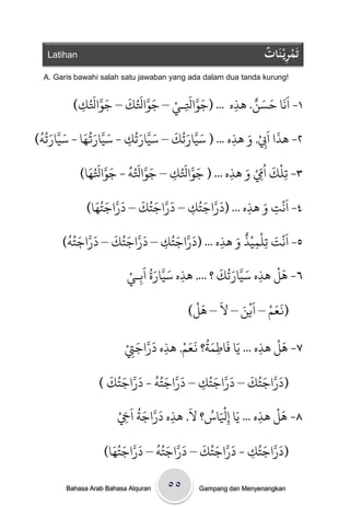 ‫‪Latihan‬‬                                                    ‫ْ ِ ات‬
                                                              ‫تَمريْ نَ ٌُ‬
  ‫!‪A. Garis bawahi salah satu jawaban yang ada dalam dua tanda kurung‬‬

               ‫َ َّ َ‬ ‫َ َّ َ ُ َ‬ ‫َ َّ َ ِ ْ‬
             ‫١- اًََا خسي. َذه ... (جِاَلـي – جِاَلك – جِاَلُ‬
                                                 ‫َ َ ٌ‬
          ‫ك)‬
           ‫ِ‬                                 ‫ِ‬
 ‫َ َّ َ ُ َ َ َّ َ ُ ُ‬   ‫َ َّ َ ُ َ َ َّ َ ُ‬
‫ِ َذه ... ( سيارحك – سيارحك - سيارتُا - سيارحٍ)‬
                       ‫ِ‬                     ‫ِ‬ ‫٢- َذا اَِب, وَ‬
                                                   ‫َ ْ‬

               ‫٣- حنْك اُِم و َذه ... ( جِاَلك – جِاَلٍ - جِاَلَُ‬
                 ‫َ َّ َ ُ ُ َ َّ َ ُ‬   ‫َ َّ َ ُ‬       ‫َ ّ‬
             ‫ا)‬                      ‫ِ‬          ‫ِْ َ ِ‬       ‫ِ‬
                ‫٤- اًَْج و َذه ... (دراجخك – دراجخك – دراجخَُُ‬
              ‫َّ َ ا)‬
                       ‫َ َّ َ ُ َ َ‬   ‫َ َّ َ ُ‬
                                    ‫ِ‬            ‫ِ َ ِ‬
        ‫َ َّ َ ُ َ َ َّ َ ُ ُ‬
       ‫َّ َ ك – دراجخك – دراجخٍ)‬‫٥- اًَْج حنْىيْذ و َذه ... (دراجخُ‬
                                     ‫َ‬          ‫َ ِ ِ ٌ َ‬
                              ‫ِ‬              ‫ِ‬
                          ‫٦- َل َذه سيارحُك ؟ ..., َذه سيارة اَةـيْ‬
                                 ‫َ َّ َ ُ‬
                                          ‫ِ‬
                                                  ‫َ َّ َ َ‬
                                                              ‫ِ‬
                                                                 ‫َْ‬
                             ‫ِ‬
                                             ‫َ َْ‬       ‫(نعه – اَييَ‬
                                                           ‫ََ ْ ْ‬
                                            ‫– ل – َل)‬

                                      ‫َُ ََ ْ‬                 ‫َْ‬
                         ‫۷- َل َذه ... يَا فَاطىث؟ نعه, َذه دراجِتْ‬
                             ‫َ َّ َ‬
                           ‫ِ‬        ‫ِ‬         ‫ِ‬            ‫ِ‬
                    ‫َ َّ َ ُ َ َّ َ َ‬      ‫َ َّ َ َ َ َّ َ‬
                  ‫(دراجخُك – دراجخُك – دراجخٍُ - دراجخُك )‬
                                        ‫ِ‬
                                        ‫َ‬   ‫َْ ُ‬
                       ‫۸- َل َذه ... يَا إْلاس؟ ل, َذه دراجث اَِخْ‬
                             ‫َ َّ َ ُ‬                        ‫َْ‬
                         ‫ِ‬            ‫ِ‬          ‫ِ‬        ‫ِ‬
                     ‫َ َّ َ َ َ َّ َ ُ َ َّ َ َ‬       ‫َ َّ َ‬
                   ‫(دراجخُك - دراجخُك – دراجخٍُ – دراجخُُا)‬
                                                   ‫ِ‬

        ‫‪Bahasa Arab Bahasa Alquran‬‬   ‫٥٥‬     ‫‪Gampang dan Menyenangkan‬‬
 