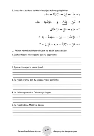 B. Susunlah kata-kata berikut ini menjadi kalimat yang benar!
                                       ِ
                                      ‫١- ىذا – اَِبْ– سيَّارتُوُْ– ىذه‬
                                                                 َ
                                                َ َ
                           ِ
                          ‫٢- اُميْ– تِل َْ – وْ– جوالَتُػهاْ– ىذه‬
                                 َ َّ َ َ ‫ك‬                ِّ
                                         ‫َ َّ َ ك‬            ِ
                                         َْ ُ‫٣- ىذهْ– ىلْ– دراجت‬
                                                       َ
                                           ِ             ِ َّ َ
                             ‫٤- دراجتُكْ– اَينْ– فَاطمةُْ– يَاْْ؟‬
                                        َ          َ       َ
                                               ِ
                             ْ‫٥- ىلْ– سيَّارةُْ– ىذهْ– اَبِيكْ- ؟‬
                                    َ                َ َ       َ
C. Artikan kalimat-kalimat berikut ini ke dalam bahasa Arab!
1. Wahai Hasan! Ini sepedaku dan itu sepedamu




2. Apakah itu sepeda motor Ilyas?




3. Itu mobil ayahku dan itu sepeda motor pamanku




4. Ini delman pamanku. Delmannya bagus




5. Itu mobil bibiku. Mobilnya bagus




      Bahasa Arab Bahasa Alquran      ٥۷      Gampang dan Menyenangkan
 