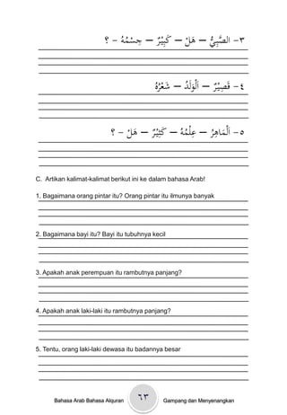 ِ
                      ْْ‫٣- الصبِػيْ– ىلْ– كبِيػرْ– جسموُْ- ؟‬
                              ُ          َ    َ ُّ َّ


                                          ‫َ ُ َ ُه‬            ِ
                                          ْ‫٤- قَصيػرْ– اَلولَدْ– شعر‬
                                          ُ


                                         َ       ِ    ِ
                           ‫٥- اَلماىرْ– علموُْ– كثِيػرْ– ىلْ- ؟‬
                                َ              ُ     ُ َ


C. Artikan kalimat-kalimat berikut ini ke dalam bahasa Arab!

1. Bagaimana orang pintar itu? Orang pintar itu ilmunya banyak




2. Bagaimana bayi itu? Bayi itu tubuhnya kecil




3. Apakah anak perempuan itu rambutnya panjang?




4. Apakah anak laki-laki itu rambutnya panjang?




5. Tentu, orang laki-laki dewasa itu badannya besar




      Bahasa Arab Bahasa Alquran   ٦۳        Gampang dan Menyenangkan
 